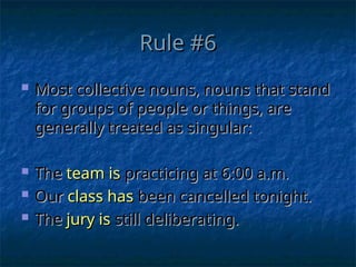 Rule #6
Rule #6
 Most collective nouns, nouns that stand
Most collective nouns, nouns that stand
for groups of people or things, are
for groups of people or things, are
generally treated as singular:
generally treated as singular:
 The
The team is
team is practicing at 6:00 a.m.
practicing at 6:00 a.m.
 Our
Our class has
class has been cancelled tonight.
been cancelled tonight.
 The
The jury is
jury is still deliberating.
still deliberating.
 