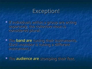 Exception!
Exception!
 If individuals within a group are acting
If individuals within a group are acting
separately, the collective noun is
separately, the collective noun is
considered plural:
considered plural:
 The
The band
band are
are tuning their instruments.
tuning their instruments.
(Each member is tuning a different
(Each member is tuning a different
instrument.)
instrument.)
 The
The audience are
audience are stomping their feet.
stomping their feet.
 