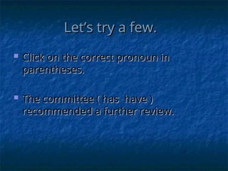 Let’s try a few.
Let’s try a few.
 Click on the correct pronoun in
Click on the correct pronoun in
parentheses.
parentheses.
 The committee ( has have )
The committee ( has have )
recommended a further review.
recommended a further review.
 
