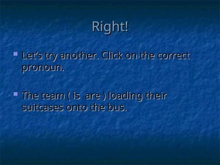 Right!
Right!
 Let’s try another. Click on the correct
Let’s try another. Click on the correct
pronoun.
pronoun.
 The team ( is are ) loading their
The team ( is are ) loading their
suitcases onto the bus.
suitcases onto the bus.
 