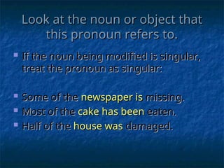 Look at the noun or object that
Look at the noun or object that
this pronoun refers to.
this pronoun refers to.
 If the noun being modified is singular,
If the noun being modified is singular,
treat the pronoun as singular:
treat the pronoun as singular:
 Some of the
Some of the newspaper is
newspaper is missing.
missing.
 Most of the
Most of the cake has been
cake has been eaten.
eaten.
 Half of the
Half of the house was
house was damaged.
damaged.
 
