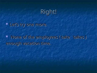 Right!
Right!
 Let’s try one more.
Let’s try one more.
 None of the employees ( take takes )
None of the employees ( take takes )
enough vacation time.
enough vacation time.
 