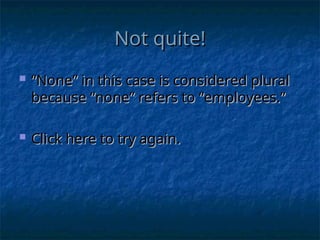Not quite!
Not quite!
 “
“None” in this case is considered plural
None” in this case is considered plural
because “none” refers to “employees.”
because “none” refers to “employees.”
 Click here to try again.
Click here to try again.
 