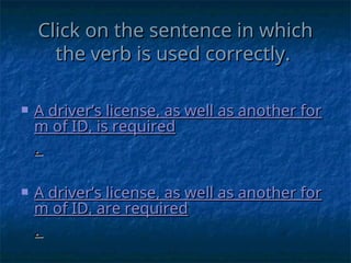 Click on the sentence in which
Click on the sentence in which
the verb is used correctly.
the verb is used correctly.
 A driver’s license, as well as another for
A driver’s license, as well as another for
m of ID, is required
m of ID, is required
.
.
 A driver’s license, as well as another for
A driver’s license, as well as another for
m of ID, are required
m of ID, are required
.
.
 