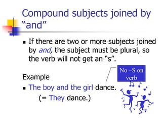 Compound subjects joined by “and”If there are two or more subjects joined by and,the subject must be plural, so the verb will not get an “s”.ExampleTheboy and the girl dance.		(= They dance.)No –S on verb