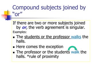 Compound subjects joined by “or”If there are two or more subjects joined by or, the verb agreement is singular.  Examples:The students or the professor walksthe halls.Here comes the exceptionThe professor or the students walk the halls. *rule of proximity