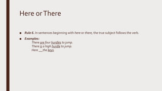 Here orThere
■ Rule 6. In sentences beginning with here or there, the true subject follows the verb.
■ Examples:
There are four hurdles to jump.
There is a high hurdle to jump.
Here __ the keys.
 