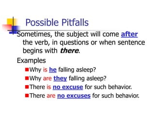 Possible Pitfalls
Sometimes, the subject will come after
the verb, in questions or when sentence
begins with there.
Examples
Why is he falling asleep?
Why are they falling asleep?
There is no excuse for such behavior.
There are no excuses for such behavior.
 
