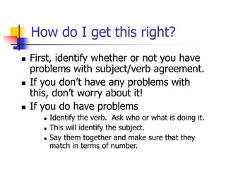 How do I get this right?
 First, identify whether or not you have
problems with subject/verb agreement.
 If you don’t have any problems with
this, don’t worry about it!
 If you do have problems
 Identify the verb. Ask who or what is doing it.
 This will identify the subject.
 Say them together and make sure that they
match in terms of number.
 