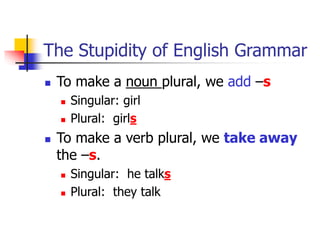 The Stupidity of English Grammar
 To make a noun plural, we add –s
 Singular: girl
 Plural: girls
 To make a verb plural, we take away
the –s.
 Singular: he talks
 Plural: they talk
 