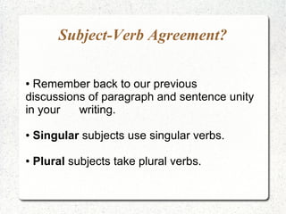 Subject-Verb Agreement?
● Remember back to our previous
discussions of paragraph and sentence unity
in your writing.
● Singular subjects use singular verbs.
● Plural subjects take plural verbs.
 