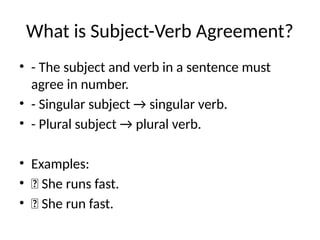 What is Subject-Verb Agreement?
• - The subject and verb in a sentence must
agree in number.
• - Singular subject → singular verb.
• - Plural subject → plural verb.
• Examples:
• ✅ She runs fast.
• ❌ She run fast.
 