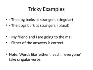 Tricky Examples
• - The dog barks at strangers. (singular)
• - The dogs bark at strangers. (plural)
• - My friend and I are going to the mall.
• - Either of the answers is correct.
• Note: Words like 'either', 'each', 'everyone'
take singular verbs.
 