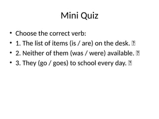 Mini Quiz
• Choose the correct verb:
• 1. The list of items (is / are) on the desk. ✅
• 2. Neither of them (was / were) available. ✅
• 3. They (go / goes) to school every day. ✅
 
