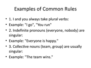 Examples of Common Rules
• 1. I and you always take plural verbs:
• Example: "I go", "You run"
• 2. Indefinite pronouns (everyone, nobody) are
singular:
• Example: "Everyone is happy."
• 3. Collective nouns (team, group) are usually
singular:
• Example: "The team wins."
 