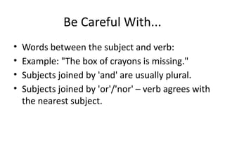 Be Careful With...
• Words between the subject and verb:
• Example: "The box of crayons is missing."
• Subjects joined by 'and' are usually plural.
• Subjects joined by 'or'/'nor' – verb agrees with
the nearest subject.
 