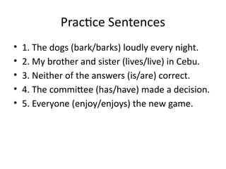 Practice Sentences
• 1. The dogs (bark/barks) loudly every night.
• 2. My brother and sister (lives/live) in Cebu.
• 3. Neither of the answers (is/are) correct.
• 4. The committee (has/have) made a decision.
• 5. Everyone (enjoy/enjoys) the new game.
 