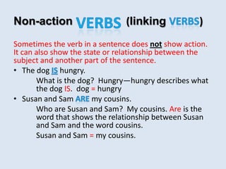 Non-action (linking )
Sometimes the verb in a sentence does not show action.
It can also show the state or relationship between the
subject and another part of the sentence.
• The dog hungry.
What is the dog? Hungry—hungry describes what
the dog IS. dog = hungry
• Susan and Sam my cousins.
Who are Susan and Sam? My cousins. Are is the
word that shows the relationship between Susan
and Sam and the word cousins.
Susan and Sam = my cousins.
 