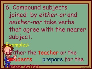 6. Compound subjects
joined by either-or and
neither-nor take verbs
that agree with the nearer
subject.
Examples:
• Either the teacher or the
students prepare for the
mass action.
 