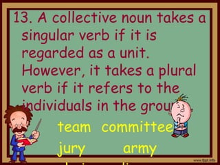 13. A collective noun takes a
singular verb if it is
regarded as a unit.
However, it takes a plural
verb if it refers to the
individuals in the group.
team committee
jury army
 
