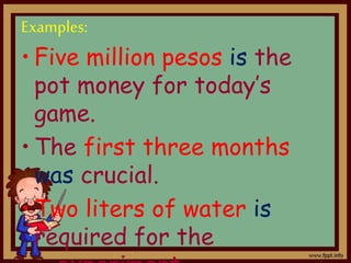 Examples:
• Five million pesos is the
pot money for today’s
game.
• The first three months
was crucial.
• Two liters of water is
required for the
 