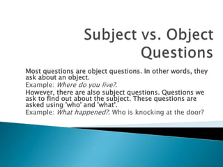 Most questions are object questions. In other words, they
ask about an object.
Example: Where do you live?.
However, there are also subject questions. Questions we
ask to find out about the subject. These questions are
asked using 'who' and 'what'.
Example: What happened?. Who is knocking at the door?
 