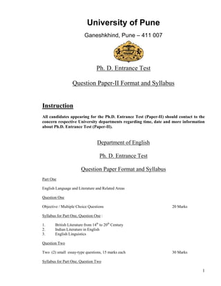 University of Pune
                         Ganeshkhind, Pune – 411 007




                                 Ph. D. Entrance Test

                  Question Paper-II Format and Syllabus


Instruction
All candidates appearing for the Ph.D. Entrance Test (Paper-II) should contact to the
concern respective University departments regarding time, date and more information
about Ph.D. Entrance Test (Paper-II).


                                  Department of English

                                   Ph. D. Entrance Test

                       Question Paper Format and Syllabus
Part One

English Language and Literature and Related Areas

Question One

Objective / Multiple Choice Questions                               20 Marks

Syllabus for Part One, Question One :

1.     British Literature from 14th to 20th Century
2.     Indian Literature in English
3.     English Linguistics

Question Two

Two (2) small essay-type questions, 15 marks each                   30 Marks

Syllabus for Part One, Question Two

                                                                                   1
 