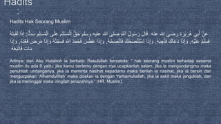 Hadits Hak Seorang Muslim
َ‫ْر‬‫ي‬َ‫ر‬ُ‫ه‬ ‫ي‬ِ‫ب‬َ‫أ‬ ْ‫ن‬َ‫ع‬‫ة‬ْ‫ل‬َ‫ا‬ ُّ‫ق‬َ‫ح‬ ‫وسلم‬ ‫عليه‬ ‫هللا‬ ‫صلى‬ ِ َّ‫َّلل‬َ‫ا‬ ُ‫ل‬‫و‬ُ‫س‬َ‫ر‬ َ‫ل‬‫ا‬َ‫ق‬ ‫عنه‬ ‫هللا‬ ‫رضي‬‫ت‬ِ‫س‬ ِ‫م‬ِ‫ل‬ْ‫س‬ُ‫م‬ْ‫ل‬َ‫ا‬ ‫ى‬َ‫ل‬َ‫ع‬ ‫م‬ِ‫ل‬ْ‫س‬ُ‫م‬:َ‫ت‬‫ي‬ِ‫ق‬َ‫ل‬ ‫ا‬َ‫ذ‬ِ‫إ‬ُ‫ه‬
ِ‫ه‬ْ‫ي‬َ‫ل‬َ‫ع‬ ْ‫م‬ِِّ‫ل‬َ‫س‬َ‫ف‬,ُ‫ه‬ْ‫ب‬ ِ‫ج‬َ‫أ‬َ‫ف‬ َ‫اك‬َ‫ع‬َ‫د‬ ‫ا‬َ‫ذ‬ِ‫إ‬ َ‫و‬,ُ‫ه‬ْ‫ح‬َ‫ص‬ْ‫ن‬‫ا‬َ‫ف‬ َ‫ك‬َ‫ح‬َ‫ص‬ْ‫ن‬َ‫ت‬ْ‫س‬ِ‫ا‬ ‫ا‬َ‫ذ‬ِ‫إ‬ َ‫و‬,َ‫ض‬ ِ‫ر‬َ‫م‬ ‫ا‬َ‫ذ‬ِ‫إ‬ َ‫و‬ ُ‫ه‬ْ‫ت‬ِِّ‫م‬َ‫س‬َ‫ف‬ َ َّ‫َّلل‬َ‫ا‬ َ‫د‬ِ‫م‬َ‫ح‬َ‫ف‬ َ‫س‬َ‫ط‬َ‫ع‬ ‫ا‬َ‫ذ‬ِ‫إ‬ َ‫و‬ُ‫ه‬ْ‫د‬ُ‫ع‬َ‫ف‬,‫ا‬َ‫ذ‬ِ‫إ‬ َ‫و‬
ُ‫ه‬ْ‫ع‬َ‫ب‬ْ‫ت‬‫ا‬َ‫ف‬ َ‫ات‬َ‫م‬
Artinya: dari Abu Hurairoh ia berkata: Rasulullah bersabda: “ hak seorang muslim terhadap sesama
muslim itu ada 6 yaitu: jika kamu bertemu dengan nya ucapkanlah salam, jika ia mengundangmu maka
penuhilah undanganya, jika ia meminta nasihat kepadamu maka berilah ia nasihat, jika ia bersin dan
mengucpakan ‘Alhamdulillah’ maka doakan ia dengan Yarhamukallah, jika ia sakit maka jenguklah, dan
jika ia meninggal maka iringilah jenazahnya.” (HR. Muslim).
 