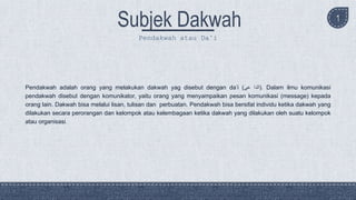 1
Pendakwah adalah orang yang melakukan dakwah yag disebut dengan da’i ( ‫الدا‬‫عى‬ ). Dalam ilmu komunikasi
pendakwah disebut dengan komunikator, yaitu orang yang menyampaikan pesan komunikasi (message) kepada
orang lain. Dakwah bisa melalui lisan, tulisan dan perbuatan. Pendakwah bisa bersifat individu ketika dakwah yang
dilakukan secara perorangan dan kelompok atau kelembagaan ketika dakwah yang dilakukan oleh suatu kelompok
atau organisasi.
Pendakwah atau Da’i
 