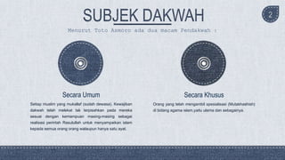 2
Setiap muslim yang mukallaf (sudah dewasa). Kewajiban
dakwah telah melekat tak terpisahkan pada mereka
sesuai dengan kemampuan masing-masing sebagai
realisasi perintah Rasulullah untuk menyampaikan islam
kepada semua orang orang walaupun hanya satu ayat.
Secara Umum
Orang yang telah mengambil spesialisasi (Mutakhashish)
di bidang agama islam,yaitu ulama dan sebagainya.
Secara Khusus
Menurut Toto Asmoro ada dua macam Pendakwah :
 
