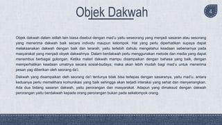 4
Objek dakwah dalam istilah lain biasa disebut dengan mad’u yaitu seseorang yang menjadi sasaran atau sesorang
yang menerima dakwah baik secara individu maupun kelompok. Hal yang perlu diperhatikan supaya dapat
melaksanakan dakwah dengan baik dan terarah, yaitu terlebih dahulu mengetahui keadaan sebenarnya pada
masyarakat yang menjadi obyek dakwahnya. Dalam berdakwah perlu menggunakan metode dan media yang dapat
menembus berbagai golongan. Ketika materi dakwah mampu disampaikan dengan bahasa yang baik, dengan
memperhatikan keadaan umatnya secara sosial-budaya, maka akan lebih mudah bagi mad’u untuk menerima
pesan yag diberikan oleh seorang da’i.
Dakwah yang disampaikan oleh seorang da’i tentunya tidak bisa terlepas dengan sasaranya, yaitu mad’u. antara
keduanya perlu memelihara komunikasi yang baik sehingga akan terjadi interaksi yang sehat dan menyenangkan.
Ada dua bidang sasaran dakwah, yaitu perorangan dan masyarakat. Adapun yang dimaksud dengan dakwah
perorangan yaitu berdakwah kepada orang perorangan bukan pada sekelompok orang.
 