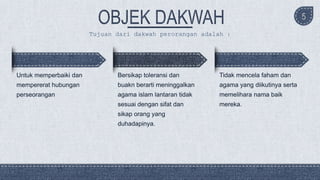 Untuk memperbaiki dan
mempererat hubungan
perseorangan
Bersikap toleransi dan
buakn berarti meninggalkan
agama islam lantaran tidak
sesuai dengan sifat dan
sikap orang yang
duhadapinya.
Tidak mencela faham dan
agama yang diikutinya serta
memelihara nama baik
mereka.
5
Tujuan dari dakwah perorangan adalah :
 