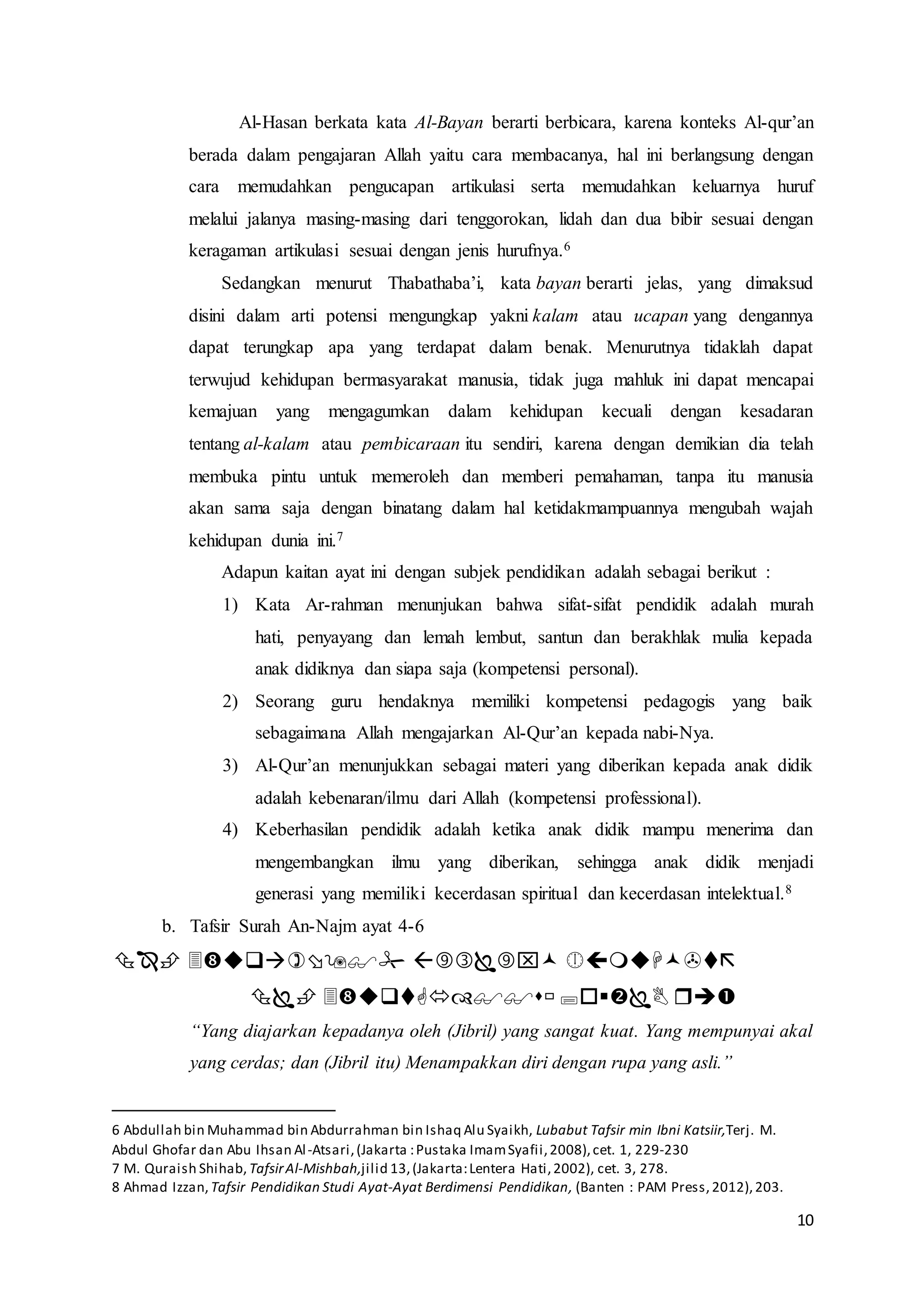 10
Al-Hasan berkata kata Al-Bayan berarti berbicara, karena konteks Al-qur’an
berada dalam pengajaran Allah yaitu cara membacanya, hal ini berlangsung dengan
cara memudahkan pengucapan artikulasi serta memudahkan keluarnya huruf
melalui jalanya masing-masing dari tenggorokan, lidah dan dua bibir sesuai dengan
keragaman artikulasi sesuai dengan jenis hurufnya.6
Sedangkan menurut Thabathaba’i, kata bayan berarti jelas, yang dimaksud
disini dalam arti potensi mengungkap yakni kalam atau ucapan yang dengannya
dapat terungkap apa yang terdapat dalam benak. Menurutnya tidaklah dapat
terwujud kehidupan bermasyarakat manusia, tidak juga mahluk ini dapat mencapai
kemajuan yang mengagumkan dalam kehidupan kecuali dengan kesadaran
tentang al-kalam atau pembicaraan itu sendiri, karena dengan demikian dia telah
membuka pintu untuk memeroleh dan memberi pemahaman, tanpa itu manusia
akan sama saja dengan binatang dalam hal ketidakmampuannya mengubah wajah
kehidupan dunia ini.7
Adapun kaitan ayat ini dengan subjek pendidikan adalah sebagai berikut :
1) Kata Ar-rahman menunjukan bahwa sifat-sifat pendidik adalah murah
hati, penyayang dan lemah lembut, santun dan berakhlak mulia kepada
anak didiknya dan siapa saja (kompetensi personal).
2) Seorang guru hendaknya memiliki kompetensi pedagogis yang baik
sebagaimana Allah mengajarkan Al-Qur’an kepada nabi-Nya.
3) Al-Qur’an menunjukkan sebagai materi yang diberikan kepada anak didik
adalah kebenaran/ilmu dari Allah (kompetensi professional).
4) Keberhasilan pendidik adalah ketika anak didik mampu menerima dan
mengembangkan ilmu yang diberikan, sehingga anak didik menjadi
generasi yang memiliki kecerdasan spiritual dan kecerdasan intelektual.8
b. Tafsir Surah An-Najm ayat 4-6


“Yang diajarkan kepadanya oleh (Jibril) yang sangat kuat. Yang mempunyai akal
yang cerdas; dan (Jibril itu) Menampakkan diri dengan rupa yang asli.”
6 Abdullah bin Muhammad bin Abdurrahman bin Ishaq Alu Syaikh, Lubabut Tafsir min Ibni Katsiir,Terj. M.
Abdul Ghofar dan Abu Ihsan Al-Atsari,(Jakarta :Pustaka ImamSyafii,2008),cet. 1, 229-230
7 M. Quraish Shihab, TafsirAl-Mishbah,jilid 13,(Jakarta:Lentera Hati,2002), cet. 3, 278.
8 Ahmad Izzan, Tafsir Pendidikan Studi Ayat-Ayat Berdimensi Pendidikan, (Banten : PAM Press,2012),203.
 
