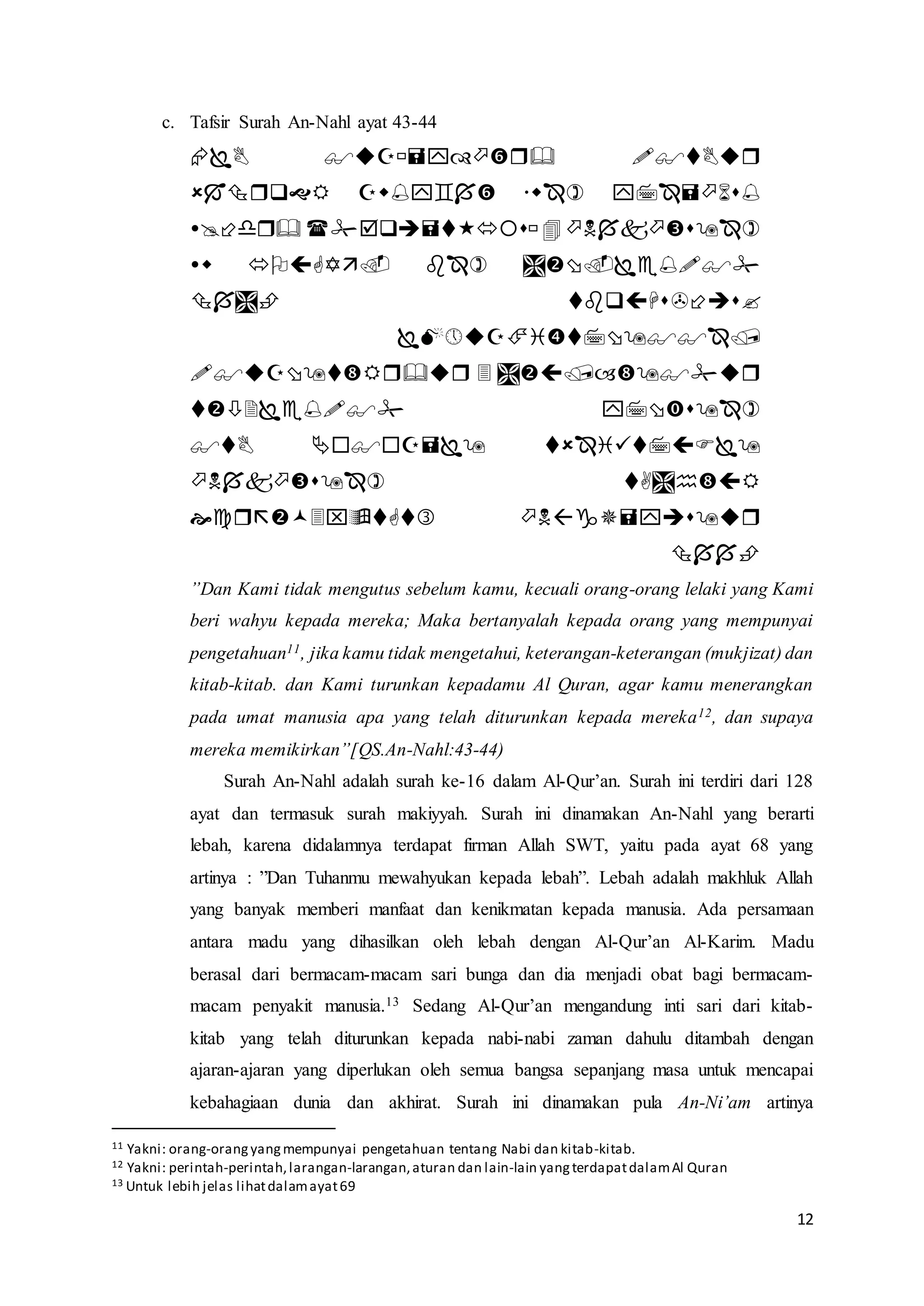 12
c. Tafsir Surah An-Nahl ayat 43-44












”Dan Kami tidak mengutus sebelum kamu, kecuali orang-orang lelaki yang Kami
beri wahyu kepada mereka; Maka bertanyalah kepada orang yang mempunyai
pengetahuan11, jika kamu tidak mengetahui, keterangan-keterangan (mukjizat) dan
kitab-kitab. dan Kami turunkan kepadamu Al Quran, agar kamu menerangkan
pada umat manusia apa yang telah diturunkan kepada mereka12, dan supaya
mereka memikirkan”[QS.An-Nahl:43-44)
Surah An-Nahl adalah surah ke-16 dalam Al-Qur’an. Surah ini terdiri dari 128
ayat dan termasuk surah makiyyah. Surah ini dinamakan An-Nahl yang berarti
lebah, karena didalamnya terdapat firman Allah SWT, yaitu pada ayat 68 yang
artinya : ”Dan Tuhanmu mewahyukan kepada lebah”. Lebah adalah makhluk Allah
yang banyak memberi manfaat dan kenikmatan kepada manusia. Ada persamaan
antara madu yang dihasilkan oleh lebah dengan Al-Qur’an Al-Karim. Madu
berasal dari bermacam-macam sari bunga dan dia menjadi obat bagi bermacam-
macam penyakit manusia.13 Sedang Al-Qur’an mengandung inti sari dari kitab-
kitab yang telah diturunkan kepada nabi-nabi zaman dahulu ditambah dengan
ajaran-ajaran yang diperlukan oleh semua bangsa sepanjang masa untuk mencapai
kebahagiaan dunia dan akhirat. Surah ini dinamakan pula An-Ni’am artinya
11 Yakni: orang-orangyangmempunyai pengetahuan tentang Nabi dan kitab-kitab.
12 Yakni: perintah-perintah,larangan-larangan,aturan dan lain-lain yangterdapatdalamAl Quran
13 Untuk lebih jelas lihatdalamayat69
 