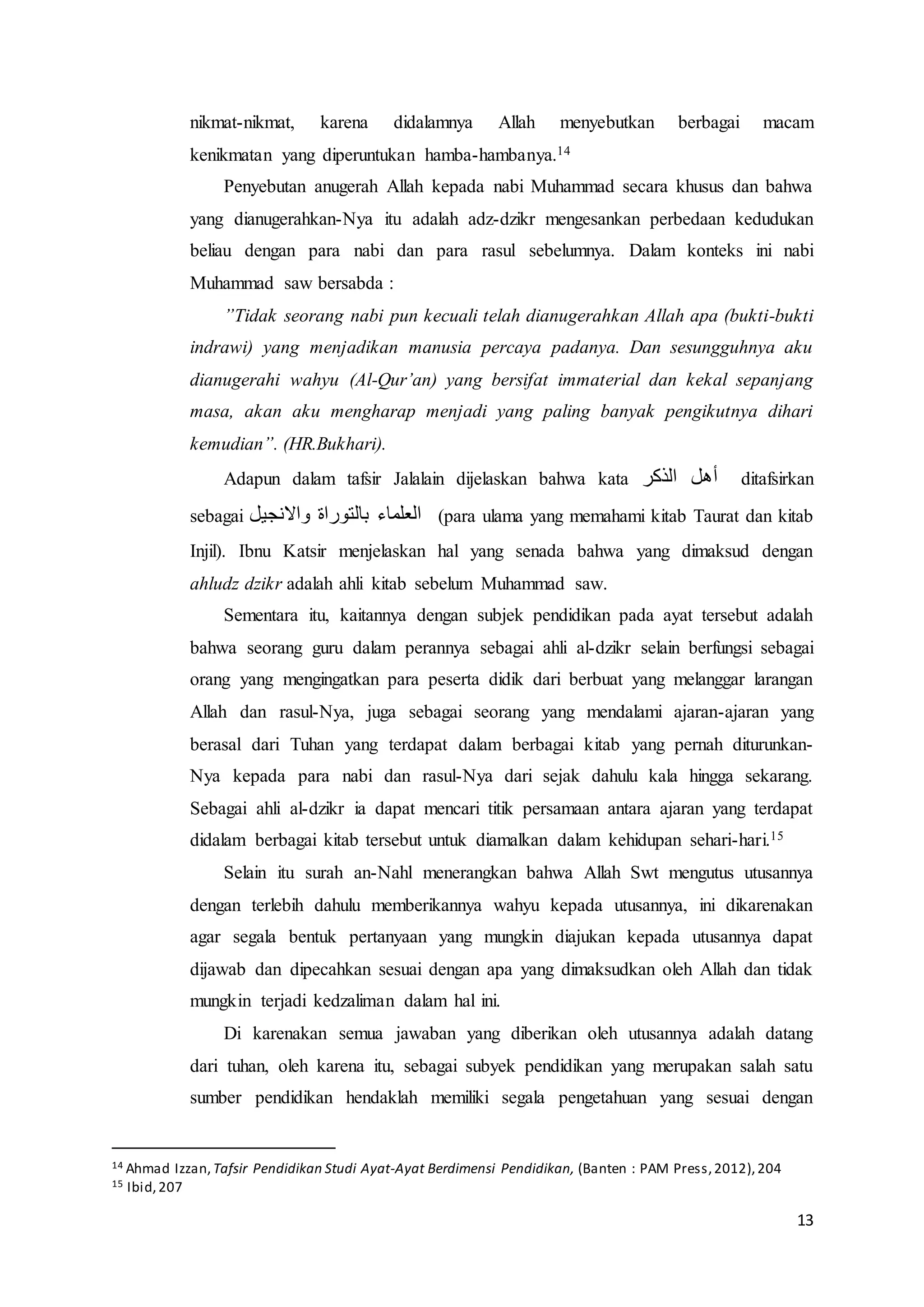 13
nikmat-nikmat, karena didalamnya Allah menyebutkan berbagai macam
kenikmatan yang diperuntukan hamba-hambanya.14
Penyebutan anugerah Allah kepada nabi Muhammad secara khusus dan bahwa
yang dianugerahkan-Nya itu adalah adz-dzikr mengesankan perbedaan kedudukan
beliau dengan para nabi dan para rasul sebelumnya. Dalam konteks ini nabi
Muhammad saw bersabda :
”Tidak seorang nabi pun kecuali telah dianugerahkan Allah apa (bukti-bukti
indrawi) yang menjadikan manusia percaya padanya. Dan sesungguhnya aku
dianugerahi wahyu (Al-Qur’an) yang bersifat immaterial dan kekal sepanjang
masa, akan aku mengharap menjadi yang paling banyak pengikutnya dihari
kemudian”. (HR.Bukhari).
Adapun dalam tafsir Jalalain dijelaskan bahwa kata ‫الذكر‬ ‫أهل‬ ditafsirkan
sebagai ‫واالنجيل‬ ‫بالتوراة‬ ‫العلماء‬ (para ulama yang memahami kitab Taurat dan kitab
Injil). Ibnu Katsir menjelaskan hal yang senada bahwa yang dimaksud dengan
ahludz dzikr adalah ahli kitab sebelum Muhammad saw.
Sementara itu, kaitannya dengan subjek pendidikan pada ayat tersebut adalah
bahwa seorang guru dalam perannya sebagai ahli al-dzikr selain berfungsi sebagai
orang yang mengingatkan para peserta didik dari berbuat yang melanggar larangan
Allah dan rasul-Nya, juga sebagai seorang yang mendalami ajaran-ajaran yang
berasal dari Tuhan yang terdapat dalam berbagai kitab yang pernah diturunkan-
Nya kepada para nabi dan rasul-Nya dari sejak dahulu kala hingga sekarang.
Sebagai ahli al-dzikr ia dapat mencari titik persamaan antara ajaran yang terdapat
didalam berbagai kitab tersebut untuk diamalkan dalam kehidupan sehari-hari.15
Selain itu surah an-Nahl menerangkan bahwa Allah Swt mengutus utusannya
dengan terlebih dahulu memberikannya wahyu kepada utusannya, ini dikarenakan
agar segala bentuk pertanyaan yang mungkin diajukan kepada utusannya dapat
dijawab dan dipecahkan sesuai dengan apa yang dimaksudkan oleh Allah dan tidak
mungkin terjadi kedzaliman dalam hal ini.
Di karenakan semua jawaban yang diberikan oleh utusannya adalah datang
dari tuhan, oleh karena itu, sebagai subyek pendidikan yang merupakan salah satu
sumber pendidikan hendaklah memiliki segala pengetahuan yang sesuai dengan
14 Ahmad Izzan, Tafsir Pendidikan Studi Ayat-Ayat Berdimensi Pendidikan, (Banten : PAM Press,2012),204
15 Ibid,207
 