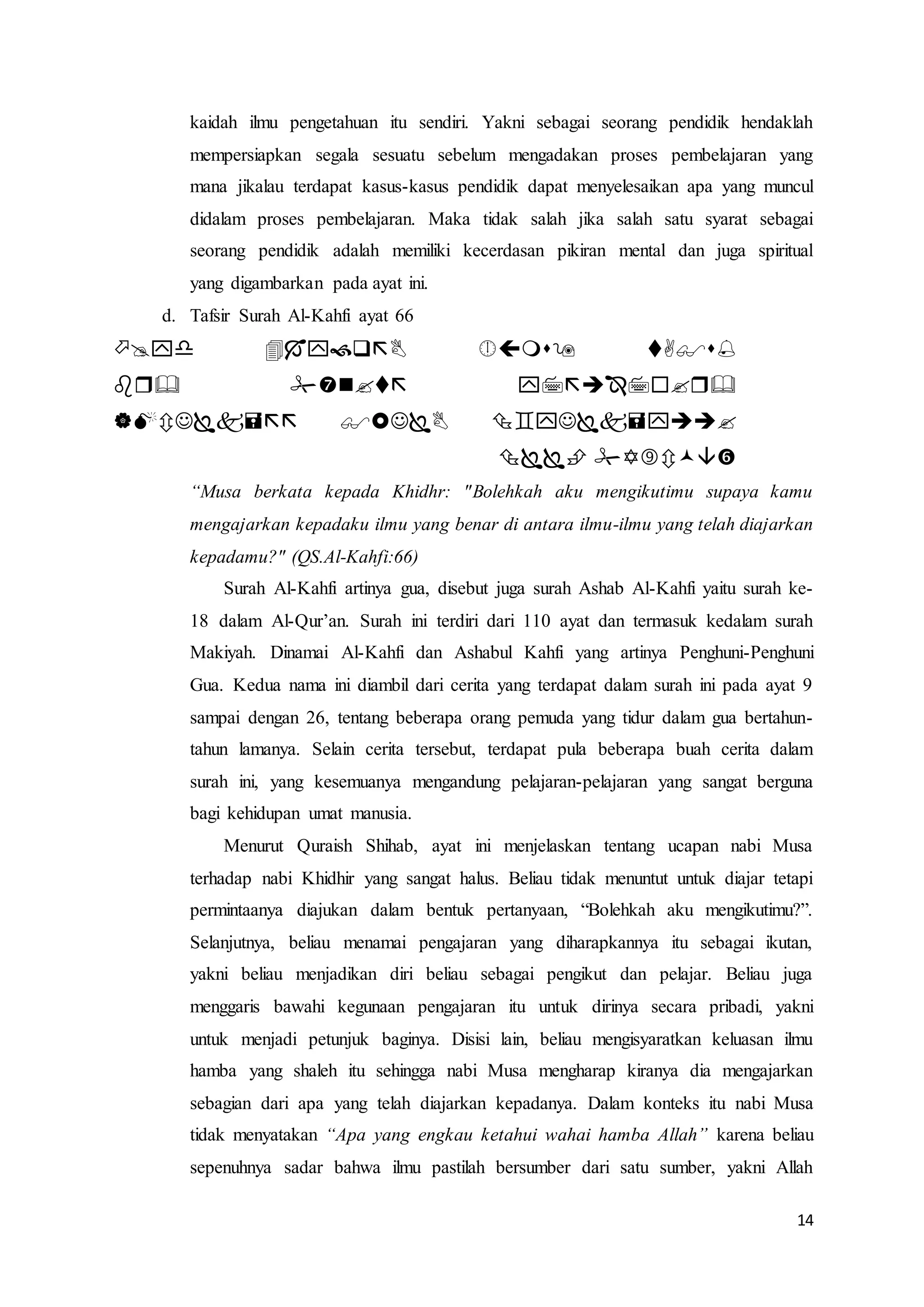 14
kaidah ilmu pengetahuan itu sendiri. Yakni sebagai seorang pendidik hendaklah
mempersiapkan segala sesuatu sebelum mengadakan proses pembelajaran yang
mana jikalau terdapat kasus-kasus pendidik dapat menyelesaikan apa yang muncul
didalam proses pembelajaran. Maka tidak salah jika salah satu syarat sebagai
seorang pendidik adalah memiliki kecerdasan pikiran mental dan juga spiritual
yang digambarkan pada ayat ini.
d. Tafsir Surah Al-Kahfi ayat 66




“Musa berkata kepada Khidhr: "Bolehkah aku mengikutimu supaya kamu
mengajarkan kepadaku ilmu yang benar di antara ilmu-ilmu yang telah diajarkan
kepadamu?" (QS.Al-Kahfi:66)
Surah Al-Kahfi artinya gua, disebut juga surah Ashab Al-Kahfi yaitu surah ke-
18 dalam Al-Qur’an. Surah ini terdiri dari 110 ayat dan termasuk kedalam surah
Makiyah. Dinamai Al-Kahfi dan Ashabul Kahfi yang artinya Penghuni-Penghuni
Gua. Kedua nama ini diambil dari cerita yang terdapat dalam surah ini pada ayat 9
sampai dengan 26, tentang beberapa orang pemuda yang tidur dalam gua bertahun-
tahun lamanya. Selain cerita tersebut, terdapat pula beberapa buah cerita dalam
surah ini, yang kesemuanya mengandung pelajaran-pelajaran yang sangat berguna
bagi kehidupan umat manusia.
Menurut Quraish Shihab, ayat ini menjelaskan tentang ucapan nabi Musa
terhadap nabi Khidhir yang sangat halus. Beliau tidak menuntut untuk diajar tetapi
permintaanya diajukan dalam bentuk pertanyaan, “Bolehkah aku mengikutimu?”.
Selanjutnya, beliau menamai pengajaran yang diharapkannya itu sebagai ikutan,
yakni beliau menjadikan diri beliau sebagai pengikut dan pelajar. Beliau juga
menggaris bawahi kegunaan pengajaran itu untuk dirinya secara pribadi, yakni
untuk menjadi petunjuk baginya. Disisi lain, beliau mengisyaratkan keluasan ilmu
hamba yang shaleh itu sehingga nabi Musa mengharap kiranya dia mengajarkan
sebagian dari apa yang telah diajarkan kepadanya. Dalam konteks itu nabi Musa
tidak menyatakan “Apa yang engkau ketahui wahai hamba Allah” karena beliau
sepenuhnya sadar bahwa ilmu pastilah bersumber dari satu sumber, yakni Allah
 