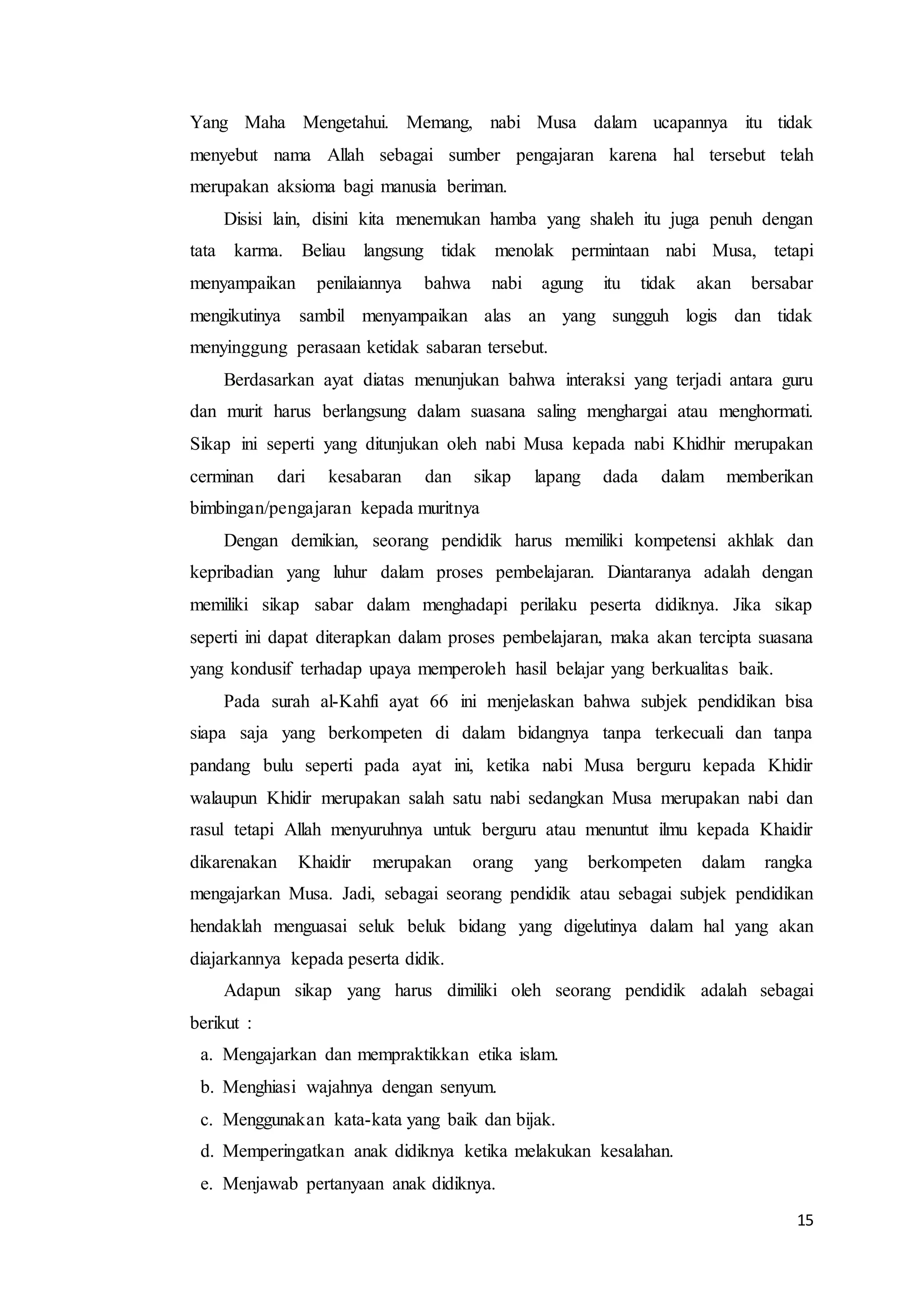 15
Yang Maha Mengetahui. Memang, nabi Musa dalam ucapannya itu tidak
menyebut nama Allah sebagai sumber pengajaran karena hal tersebut telah
merupakan aksioma bagi manusia beriman.
Disisi lain, disini kita menemukan hamba yang shaleh itu juga penuh dengan
tata karma. Beliau langsung tidak menolak permintaan nabi Musa, tetapi
menyampaikan penilaiannya bahwa nabi agung itu tidak akan bersabar
mengikutinya sambil menyampaikan alas an yang sungguh logis dan tidak
menyinggung perasaan ketidak sabaran tersebut.
Berdasarkan ayat diatas menunjukan bahwa interaksi yang terjadi antara guru
dan murit harus berlangsung dalam suasana saling menghargai atau menghormati.
Sikap ini seperti yang ditunjukan oleh nabi Musa kepada nabi Khidhir merupakan
cerminan dari kesabaran dan sikap lapang dada dalam memberikan
bimbingan/pengajaran kepada muritnya
Dengan demikian, seorang pendidik harus memiliki kompetensi akhlak dan
kepribadian yang luhur dalam proses pembelajaran. Diantaranya adalah dengan
memiliki sikap sabar dalam menghadapi perilaku peserta didiknya. Jika sikap
seperti ini dapat diterapkan dalam proses pembelajaran, maka akan tercipta suasana
yang kondusif terhadap upaya memperoleh hasil belajar yang berkualitas baik.
Pada surah al-Kahfi ayat 66 ini menjelaskan bahwa subjek pendidikan bisa
siapa saja yang berkompeten di dalam bidangnya tanpa terkecuali dan tanpa
pandang bulu seperti pada ayat ini, ketika nabi Musa berguru kepada Khidir
walaupun Khidir merupakan salah satu nabi sedangkan Musa merupakan nabi dan
rasul tetapi Allah menyuruhnya untuk berguru atau menuntut ilmu kepada Khaidir
dikarenakan Khaidir merupakan orang yang berkompeten dalam rangka
mengajarkan Musa. Jadi, sebagai seorang pendidik atau sebagai subjek pendidikan
hendaklah menguasai seluk beluk bidang yang digelutinya dalam hal yang akan
diajarkannya kepada peserta didik.
Adapun sikap yang harus dimiliki oleh seorang pendidik adalah sebagai
berikut :
a. Mengajarkan dan mempraktikkan etika islam.
b. Menghiasi wajahnya dengan senyum.
c. Menggunakan kata-kata yang baik dan bijak.
d. Memperingatkan anak didiknya ketika melakukan kesalahan.
e. Menjawab pertanyaan anak didiknya.
 