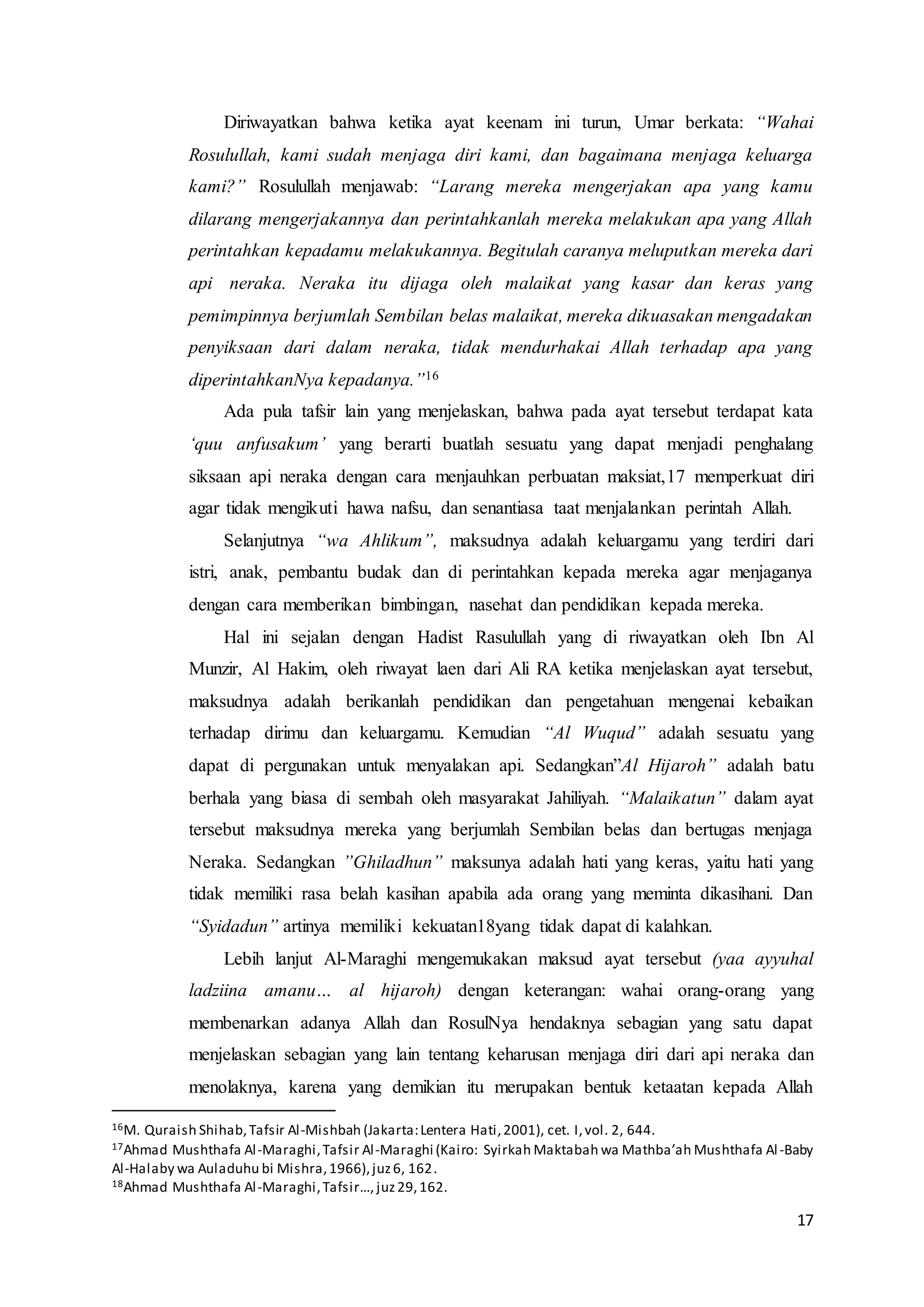 17
Diriwayatkan bahwa ketika ayat keenam ini turun, Umar berkata: “Wahai
Rosulullah, kami sudah menjaga diri kami, dan bagaimana menjaga keluarga
kami?” Rosulullah menjawab: “Larang mereka mengerjakan apa yang kamu
dilarang mengerjakannya dan perintahkanlah mereka melakukan apa yang Allah
perintahkan kepadamu melakukannya. Begitulah caranya meluputkan mereka dari
api neraka. Neraka itu dijaga oleh malaikat yang kasar dan keras yang
pemimpinnya berjumlah Sembilan belas malaikat, mereka dikuasakan mengadakan
penyiksaan dari dalam neraka, tidak mendurhakai Allah terhadap apa yang
diperintahkanNya kepadanya.”16
Ada pula tafsir lain yang menjelaskan, bahwa pada ayat tersebut terdapat kata
‘quu anfusakum’ yang berarti buatlah sesuatu yang dapat menjadi penghalang
siksaan api neraka dengan cara menjauhkan perbuatan maksiat,17 memperkuat diri
agar tidak mengikuti hawa nafsu, dan senantiasa taat menjalankan perintah Allah.
Selanjutnya “wa Ahlikum”, maksudnya adalah keluargamu yang terdiri dari
istri, anak, pembantu budak dan di perintahkan kepada mereka agar menjaganya
dengan cara memberikan bimbingan, nasehat dan pendidikan kepada mereka.
Hal ini sejalan dengan Hadist Rasulullah yang di riwayatkan oleh Ibn Al
Munzir, Al Hakim, oleh riwayat laen dari Ali RA ketika menjelaskan ayat tersebut,
maksudnya adalah berikanlah pendidikan dan pengetahuan mengenai kebaikan
terhadap dirimu dan keluargamu. Kemudian “Al Wuqud” adalah sesuatu yang
dapat di pergunakan untuk menyalakan api. Sedangkan”Al Hijaroh” adalah batu
berhala yang biasa di sembah oleh masyarakat Jahiliyah. “Malaikatun” dalam ayat
tersebut maksudnya mereka yang berjumlah Sembilan belas dan bertugas menjaga
Neraka. Sedangkan ”Ghiladhun” maksunya adalah hati yang keras, yaitu hati yang
tidak memiliki rasa belah kasihan apabila ada orang yang meminta dikasihani. Dan
“Syidadun” artinya memiliki kekuatan18yang tidak dapat di kalahkan.
Lebih lanjut Al-Maraghi mengemukakan maksud ayat tersebut (yaa ayyuhal
ladziina amanu… al hijaroh) dengan keterangan: wahai orang-orang yang
membenarkan adanya Allah dan RosulNya hendaknya sebagian yang satu dapat
menjelaskan sebagian yang lain tentang keharusan menjaga diri dari api neraka dan
menolaknya, karena yang demikian itu merupakan bentuk ketaatan kepada Allah
16M. Quraish Shihab,Tafsir Al-Mishbah (Jakarta:Lentera Hati,2001), cet. I,vol. 2, 644.
17Ahmad Mushthafa Al-Maraghi,Tafsir Al-Maraghi (Kairo: Syirkah Maktabah wa Mathba’ah Mushthafa Al-Baby
Al-Halaby wa Auladuhu bi Mishra,1966),juz6, 162.
18Ahmad Mushthafa Al-Maraghi,Tafsir…, juz29,162.
 