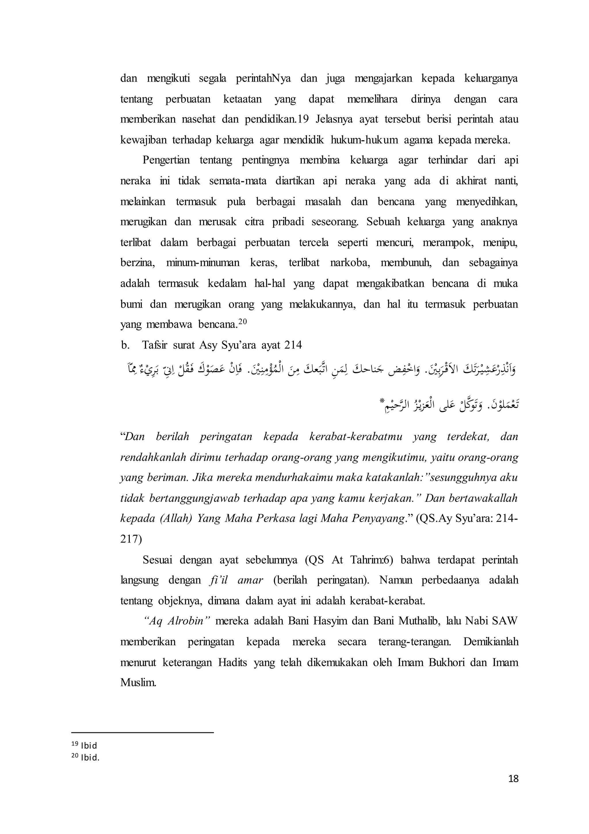 18
dan mengikuti segala perintahNya dan juga mengajarkan kepada keluarganya
tentang perbuatan ketaatan yang dapat memelihara dirinya dengan cara
memberikan nasehat dan pendidikan.19 Jelasnya ayat tersebut berisi perintah atau
kewajiban terhadap keluarga agar mendidik hukum-hukum agama kepada mereka.
Pengertian tentang pentingnya membina keluarga agar terhindar dari api
neraka ini tidak semata-mata diartikan api neraka yang ada di akhirat nanti,
melainkan termasuk pula berbagai masalah dan bencana yang menyedihkan,
merugikan dan merusak citra pribadi seseorang. Sebuah keluarga yang anaknya
terlibat dalam berbagai perbuatan tercela seperti mencuri, merampok, menipu,
berzina, minum-minuman keras, terlibat narkoba, membunuh, dan sebagainya
adalah termasuk kedalam hal-hal yang dapat mengakibatkan bencana di muka
bumi dan merugikan orang yang melakukannya, dan hal itu termasuk perbuatan
yang membawa bencana.20
b. Tafsir surat Asy Syu’ara ayat 214
ِ
ّ‫ن‬ِ‫ا‬ ْ‫ل‬ُ‫ق‬َ‫ف‬ َ‫ك‬ْ‫و‬َ‫ص‬َ‫ع‬ ْ‫ن‬ِ‫ا‬َ‫ف‬ .َْ‫ْي‬ِ‫ن‬ِ‫م‬ْ‫ؤ‬ُ‫م‬ْ‫ل‬‫ا‬ َ‫ن‬ِ‫م‬ َ‫عك‬َ‫ب‬َّ‫ات‬ ِ‫ن‬َ‫م‬ِ‫ل‬ َ‫ناحك‬َ‫ج‬ ‫ض‬ِ‫ف‬ْ‫اخ‬َ‫و‬ .َْ‫ْي‬ِ‫ب‬َ‫ر‬ْ‫ق‬َ‫ال‬‫ا‬ َ‫ك‬َ‫ت‬َ‫ر‬ْ‫ي‬ِ‫ش‬َ‫ع‬ْ‫ر‬ِ‫ذ‬ْ‫ن‬َ‫ا‬َ‫و‬َ‫ا‬ّ
ِ‫ِم‬ ٌ‫ء‬ْ‫ي‬ِ‫ر‬َ‫ب‬
ِ‫م‬ْ‫حي‬َّ‫الر‬ ُ‫ز‬ْ‫ي‬‫ز‬َ‫ع‬ْ‫ل‬‫ا‬ ‫لى‬َ‫ع‬ ْ‫ل‬َّ‫ك‬‫و‬َ‫ت‬َ‫و‬ .َ‫ن‬ْ‫لو‬َ‫م‬ْ‫ع‬َ‫ت‬*
“Dan berilah peringatan kepada kerabat-kerabatmu yang terdekat, dan
rendahkanlah dirimu terhadap orang-orang yang mengikutimu, yaitu orang-orang
yang beriman. Jika mereka mendurhakaimu maka katakanlah:”sesungguhnya aku
tidak bertanggungjawab terhadap apa yang kamu kerjakan.” Dan bertawakallah
kepada (Allah) Yang Maha Perkasa lagi Maha Penyayang.” (QS.Ay Syu’ara: 214-
217)
Sesuai dengan ayat sebelumnya (QS At Tahrim:6) bahwa terdapat perintah
langsung dengan fi’il amar (berilah peringatan). Namun perbedaanya adalah
tentang objeknya, dimana dalam ayat ini adalah kerabat-kerabat.
“Aq Alrobin” mereka adalah Bani Hasyim dan Bani Muthalib, lalu Nabi SAW
memberikan peringatan kepada mereka secara terang-terangan. Demikianlah
menurut keterangan Hadits yang telah dikemukakan oleh Imam Bukhori dan Imam
Muslim.
19 Ibid
20 Ibid.
 