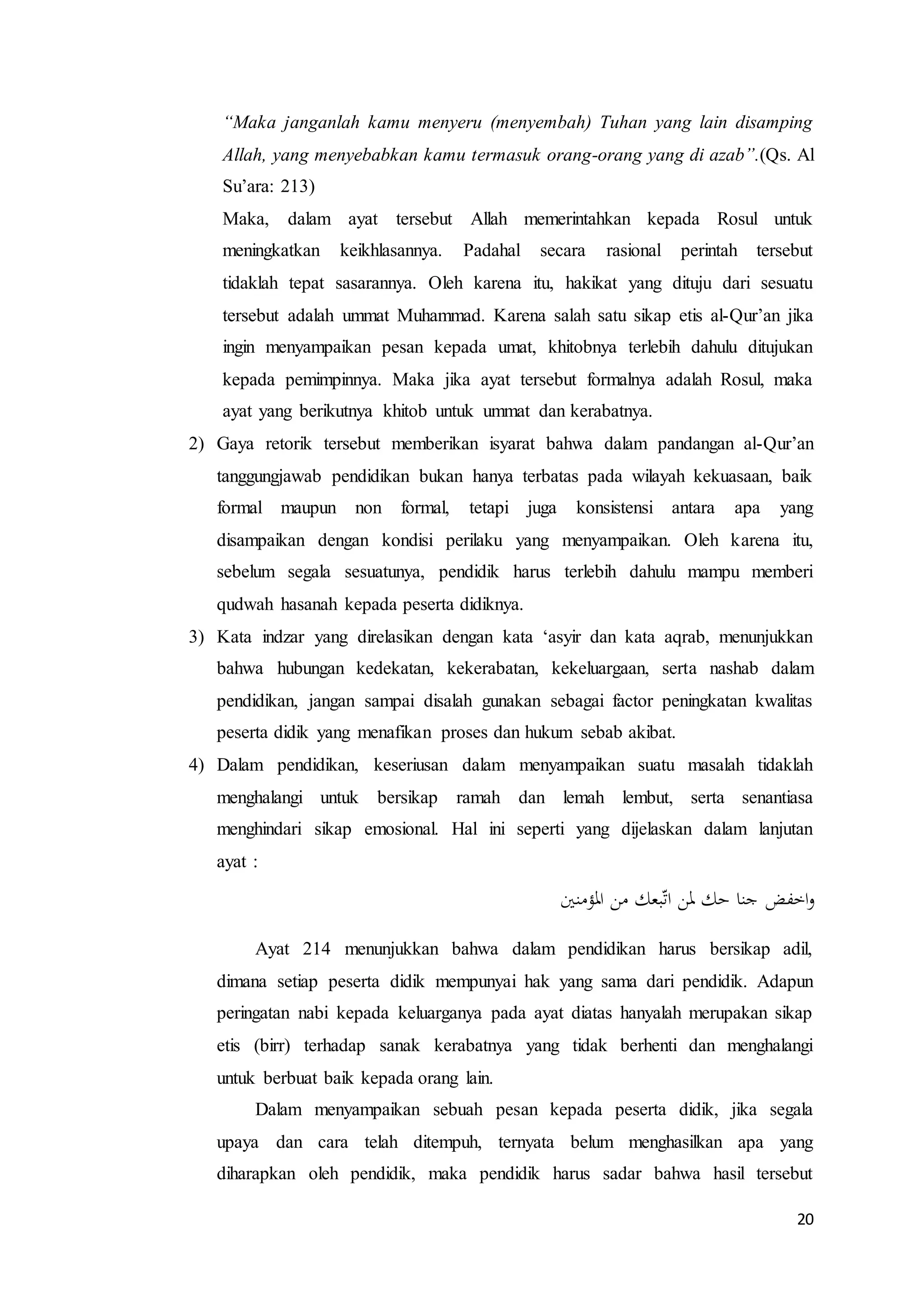 20
“Maka janganlah kamu menyeru (menyembah) Tuhan yang lain disamping
Allah, yang menyebabkan kamu termasuk orang-orang yang di azab”.(Qs. Al
Su’ara: 213)
Maka, dalam ayat tersebut Allah memerintahkan kepada Rosul untuk
meningkatkan keikhlasannya. Padahal secara rasional perintah tersebut
tidaklah tepat sasarannya. Oleh karena itu, hakikat yang dituju dari sesuatu
tersebut adalah ummat Muhammad. Karena salah satu sikap etis al-Qur’an jika
ingin menyampaikan pesan kepada umat, khitobnya terlebih dahulu ditujukan
kepada pemimpinnya. Maka jika ayat tersebut formalnya adalah Rosul, maka
ayat yang berikutnya khitob untuk ummat dan kerabatnya.
2) Gaya retorik tersebut memberikan isyarat bahwa dalam pandangan al-Qur’an
tanggungjawab pendidikan bukan hanya terbatas pada wilayah kekuasaan, baik
formal maupun non formal, tetapi juga konsistensi antara apa yang
disampaikan dengan kondisi perilaku yang menyampaikan. Oleh karena itu,
sebelum segala sesuatunya, pendidik harus terlebih dahulu mampu memberi
qudwah hasanah kepada peserta didiknya.
3) Kata indzar yang direlasikan dengan kata ‘asyir dan kata aqrab, menunjukkan
bahwa hubungan kedekatan, kekerabatan, kekeluargaan, serta nashab dalam
pendidikan, jangan sampai disalah gunakan sebagai factor peningkatan kwalitas
peserta didik yang menafikan proses dan hukum sebab akibat.
4) Dalam pendidikan, keseriusan dalam menyampaikan suatu masalah tidaklah
menghalangi untuk bersikap ramah dan lemah lembut, serta senantiasa
menghindari sikap emosional. Hal ini seperti yang dijelaskan dalam lanjutan
ayat :
‫املؤمنْي‬ ‫من‬ ‫بعك‬ّ‫ت‬‫ا‬ ‫ملن‬ ‫حك‬ ‫جنا‬ ‫اخفض‬‫و‬
Ayat 214 menunjukkan bahwa dalam pendidikan harus bersikap adil,
dimana setiap peserta didik mempunyai hak yang sama dari pendidik. Adapun
peringatan nabi kepada keluarganya pada ayat diatas hanyalah merupakan sikap
etis (birr) terhadap sanak kerabatnya yang tidak berhenti dan menghalangi
untuk berbuat baik kepada orang lain.
Dalam menyampaikan sebuah pesan kepada peserta didik, jika segala
upaya dan cara telah ditempuh, ternyata belum menghasilkan apa yang
diharapkan oleh pendidik, maka pendidik harus sadar bahwa hasil tersebut
 
