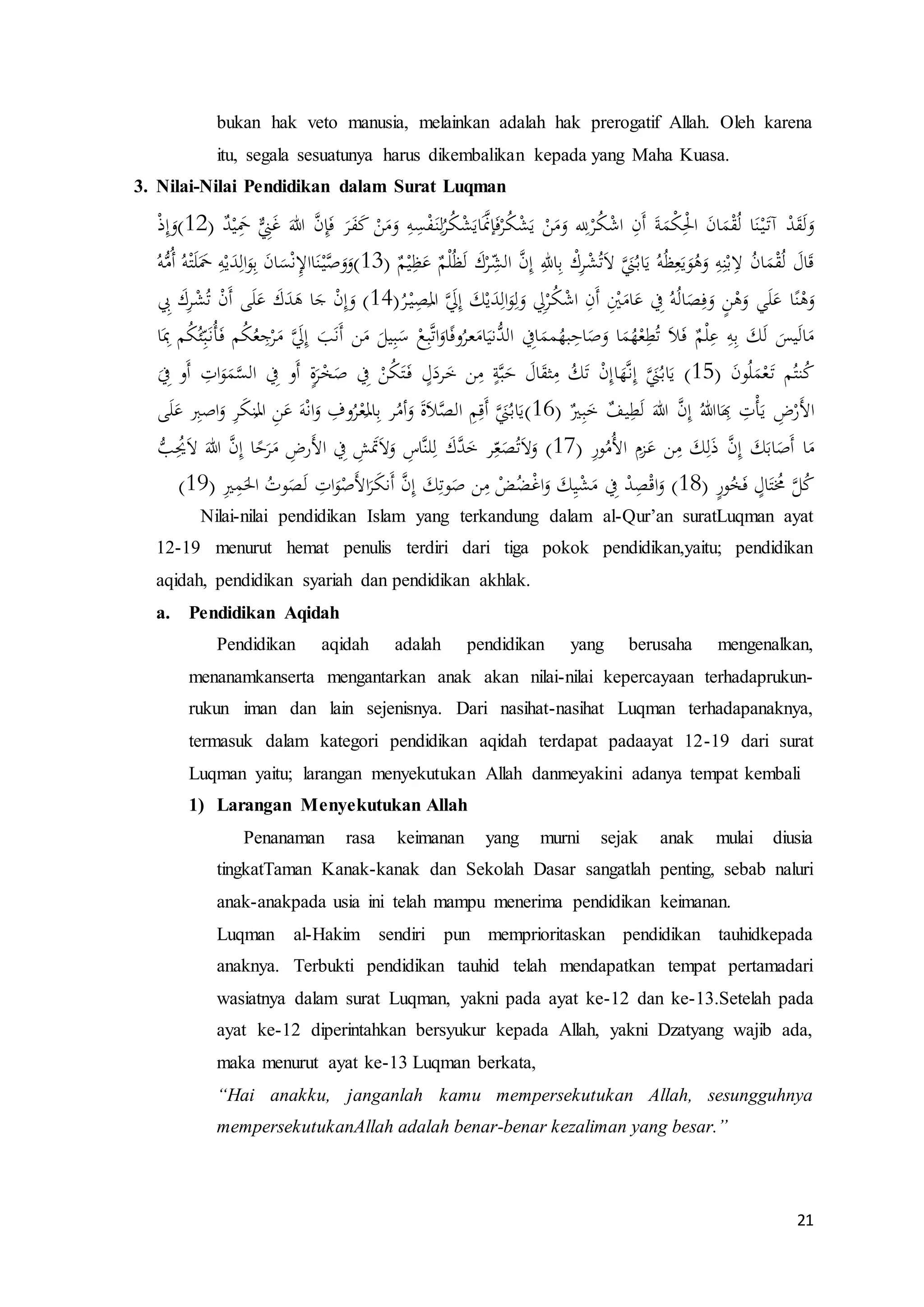 21
bukan hak veto manusia, melainkan adalah hak prerogatif Allah. Oleh karena
itu, segala sesuatunya harus dikembalikan kepada yang Maha Kuasa.
3. Nilai-Nilai Pendidikan dalam Surat Luqman
َ‫هللا‬ َّ‫ن‬ِ‫إ‬َ‫ف‬ َ‫ر‬َ‫ف‬َ‫ك‬ ْ‫ن‬َ‫م‬َ‫و‬ ِ‫ه‬ِ‫س‬ْ‫ف‬َ‫ن‬ِ‫ل‬ُ‫ر‬ُ‫ك‬ْ‫ش‬َ‫اي‬ََّ‫إَّن‬َ‫ف‬ْ‫ر‬ُ‫ك‬ْ‫ش‬َ‫ي‬ ْ‫ن‬َ‫م‬َ‫و‬ ِ‫لِل‬ْ‫ر‬ُ‫ك‬ْ‫ش‬‫ا‬ ِ‫َن‬‫أ‬ َ‫ة‬َ‫ْم‬‫ك‬ِْ‫ْل‬‫ا‬ َ‫ن‬‫ا‬َ‫م‬ْ‫ق‬ُ‫ل‬ ‫ا‬َ‫ن‬ْ‫ي‬َ‫آت‬ ْ‫د‬َ‫ق‬َ‫ل‬َ‫و‬ٌ‫د‬ْ‫ي‬َِ‫ِم‬ ‫ح‬ِ‫ٌّي‬َ‫غ‬(12)ْ‫ذ‬ِ‫إ‬َ‫و‬
ٌ‫م‬ْ‫ي‬ِ‫ظ‬َ‫ع‬ ٌ‫م‬ْ‫ل‬ُ‫ظ‬َ‫ل‬ َ‫ك‬ْ‫ر‬ ِ
ّ‫الش‬ َّ‫ن‬ِ‫إ‬ ِ‫اهلل‬ِ‫ب‬ ْ‫ك‬ِ‫ر‬ْ‫ش‬ُ‫ت‬َ‫ال‬ ََّ‫ٌّي‬ُ‫اب‬َ‫ي‬ ُ‫ه‬ُ‫ظ‬ِ‫ع‬َ‫ي‬َ‫و‬ُ‫ه‬َ‫و‬ ِ‫ه‬ِ‫ن‬ْ‫ب‬ِ‫ال‬ ُ‫ن‬‫ا‬َ‫م‬ْ‫ق‬ُ‫ل‬ َ‫ال‬َ‫ق‬(13)ُ‫ه‬ُّ‫ُم‬‫أ‬ ُ‫ه‬ْ‫ت‬َ‫ل‬ََ‫ِم‬ ِ‫ه‬ْ‫ي‬َ‫د‬ِ‫ال‬َ‫و‬ِ‫ب‬ َ‫ن‬‫ا‬َ‫س‬ْ‫ن‬ِ‫إل‬‫اا‬َ‫ن‬ْ‫ي‬َّ‫ص‬َ‫و‬َ‫و‬
ََّ‫ِل‬ِ‫إ‬ َ‫ك‬ْ‫ي‬َ‫د‬ِ‫ال‬َ‫و‬ِ‫ل‬َ‫و‬ ِ‫ِل‬ْ‫ر‬ُ‫ك‬ْ‫ش‬‫ا‬ ِ‫َن‬‫أ‬ ِْ‫ْي‬َ‫ام‬َ‫ع‬ ِ‫ِف‬ ُ‫ه‬ُ‫ل‬‫ا‬َ‫ص‬ِ‫ف‬َ‫و‬ ٍ‫ن‬ْ‫ه‬َ‫و‬ ‫ي‬َ‫ل‬َ‫ع‬ ‫ا‬ً‫ن‬ْ‫ه‬َ‫و‬ُ‫ر‬ْ‫ي‬ِ‫ص‬
َ
‫امل‬(14)ِ‫ِب‬ َ‫ك‬ِ‫ر‬ْ‫ش‬ُ‫ت‬ ْ‫ن‬َ‫أ‬ ‫ى‬َ‫ل‬َ‫ع‬ َ‫ك‬َ‫د‬َ‫ه‬ ‫ا‬َ‫ج‬ ْ‫ن‬ِ‫إ‬َ‫و‬
ُ‫ع‬ ِ‫ج‬ْ‫ر‬َ‫م‬ ََّ‫ِل‬ِ‫إ‬ َ‫ب‬َ‫ن‬َ‫أ‬ ‫ن‬َ‫م‬ َ‫يل‬ِ‫ب‬َ‫س‬ ْ‫ع‬ِ‫ب‬َّ‫ت‬‫ا‬َ‫او‬ً‫ف‬‫و‬ُ‫عر‬َ‫ام‬َ‫ُّني‬‫الد‬ ِ‫اِف‬َ‫مم‬ُ‫به‬ِ‫اح‬َ‫ص‬َ‫و‬ ‫ا‬َ‫م‬ُ‫ه‬ْ‫ع‬ِ‫ط‬ُ‫ت‬ َ‫ال‬َ‫ف‬ ٌ‫م‬ْ‫ل‬ِ‫ع‬ ِ‫ه‬ِ‫ب‬ َ‫ك‬َ‫ل‬ َ‫يس‬َ‫ل‬‫ا‬َ‫م‬‫ا‬َِِ ‫م‬ُ‫ك‬ُ‫ئ‬ِّ‫ب‬َ‫ُن‬َُ‫ف‬ ‫م‬ُ‫ك‬
َ‫ن‬‫و‬ُ‫ل‬َ‫م‬ْ‫ع‬َ‫ت‬ ‫م‬ُ‫نت‬ُ‫ك‬(15)‫ا‬َ‫ه‬َّ‫ن‬ِ‫إ‬ ََّ‫ٌّي‬ُ‫اب‬َ‫ي‬َ
ِ‫ِف‬ ‫َو‬‫أ‬ ِ‫ات‬َ‫و‬َ‫م‬َّ‫الس‬ ِ‫ِف‬ ‫َو‬‫أ‬ ٍ‫ة‬َ‫ر‬ْ‫خ‬َ‫ص‬ ِ‫ِف‬ ْ‫ن‬ُ‫ك‬َ‫ت‬َ‫ف‬ ٍ‫ل‬َ‫رد‬َ‫خ‬ ‫ن‬ِ‫م‬ ٍ‫ة‬َّ‫ب‬َ‫ح‬ َ‫ال‬َ‫ق‬‫ث‬ِ‫م‬ ُ‫ك‬َ‫ت‬ ْ‫ن‬ِ‫إ‬
ٌ‫ي‬ِ‫ب‬َ‫خ‬ ٌ‫يف‬ِ‫ط‬َ‫ل‬ َ‫هللا‬ َّ‫ن‬ِ‫إ‬ ُ‫اهللا‬َ
ِ‫ِب‬ ِ‫ت‬َُْ‫ي‬ ِ‫ض‬ْ‫َر‬‫أل‬‫ا‬(16)‫ى‬َ‫ل‬َ‫ع‬ ِ‫اصِب‬َ‫و‬ ِ‫ر‬َ‫ك‬‫ن‬
ُ
‫امل‬ ِ‫ن‬َ‫ع‬ َ‫ه‬ْ‫ن‬‫ا‬َ‫و‬ ِ‫وف‬ُ‫ر‬ْ‫ع‬
َ
‫امل‬ِ‫ب‬ ‫ر‬ُ‫أم‬َ‫و‬ َ‫ة‬َ‫ال‬َّ‫الص‬ ِ‫م‬ِ‫َق‬‫أ‬ ََّ‫ٌّي‬ُ‫اب‬َ‫ي‬
َّ‫ن‬ِ‫إ‬ َ‫ك‬َ‫اب‬َ‫َص‬‫أ‬ ‫ا‬َ‫م‬ِ‫ر‬‫و‬ُ‫ُم‬‫أل‬‫ا‬ ِ‫زم‬َ‫ع‬ ‫ن‬ِ‫م‬ َ‫ك‬ِ‫ل‬َ‫ذ‬(17)ُّ‫ب‬ُِ‫ُي‬َ‫ال‬ َ‫هللا‬ َّ‫ن‬ِ‫إ‬ ‫ا‬ً‫ح‬َ‫ر‬َ‫م‬ ِ‫َرض‬‫أل‬‫ا‬ ِ‫ِف‬ ِ‫ش‬َ‫َت‬َ‫ال‬َ‫و‬ ِ‫َّاس‬‫ن‬‫ل‬ِ‫ل‬ َ‫َّك‬‫د‬َ‫خ‬ ‫ر‬ِ
ّ‫ع‬َ‫ص‬ُ‫ت‬َ‫ال‬َ‫و‬
ٍ‫ر‬‫و‬ُ‫خ‬َ‫ف‬ ٍ‫ال‬َ‫ت‬ُ‫ُم‬ َّ‫ل‬ُ‫ك‬(18)ِ‫ي‬ِ‫م‬َ‫اْل‬ ُ‫وت‬َ‫ص‬َ‫ل‬ ِ‫ات‬َ‫و‬ْ‫َص‬‫أل‬‫ا‬َ‫ر‬َ‫ك‬‫َن‬‫أ‬ َّ‫ن‬ِ‫إ‬ َ‫ك‬ِ‫وت‬َ‫ص‬ ‫ن‬ِ‫م‬ ْ‫ض‬ُ‫ض‬ْ‫غ‬‫ا‬َ‫و‬ َ‫ك‬ِ‫ي‬ْ‫ش‬َ‫م‬ ِ‫ِف‬ ْ‫د‬ِ‫ص‬ْ‫ق‬‫ا‬َ‫و‬(19)
Nilai-nilai pendidikan Islam yang terkandung dalam al-Qur’an suratLuqman ayat
12-19 menurut hemat penulis terdiri dari tiga pokok pendidikan,yaitu; pendidikan
aqidah, pendidikan syariah dan pendidikan akhlak.
a. Pendidikan Aqidah
Pendidikan aqidah adalah pendidikan yang berusaha mengenalkan,
menanamkanserta mengantarkan anak akan nilai-nilai kepercayaan terhadaprukun-
rukun iman dan lain sejenisnya. Dari nasihat-nasihat Luqman terhadapanaknya,
termasuk dalam kategori pendidikan aqidah terdapat padaayat 12-19 dari surat
Luqman yaitu; larangan menyekutukan Allah danmeyakini adanya tempat kembali
1) Larangan Menyekutukan Allah
Penanaman rasa keimanan yang murni sejak anak mulai diusia
tingkatTaman Kanak-kanak dan Sekolah Dasar sangatlah penting, sebab naluri
anak-anakpada usia ini telah mampu menerima pendidikan keimanan.
Luqman al-Hakim sendiri pun memprioritaskan pendidikan tauhidkepada
anaknya. Terbukti pendidikan tauhid telah mendapatkan tempat pertamadari
wasiatnya dalam surat Luqman, yakni pada ayat ke-12 dan ke-13.Setelah pada
ayat ke-12 diperintahkan bersyukur kepada Allah, yakni Dzatyang wajib ada,
maka menurut ayat ke-13 Luqman berkata,
“Hai anakku, janganlah kamu mempersekutukan Allah, sesungguhnya
mempersekutukanAllah adalah benar-benar kezaliman yang besar.”
 