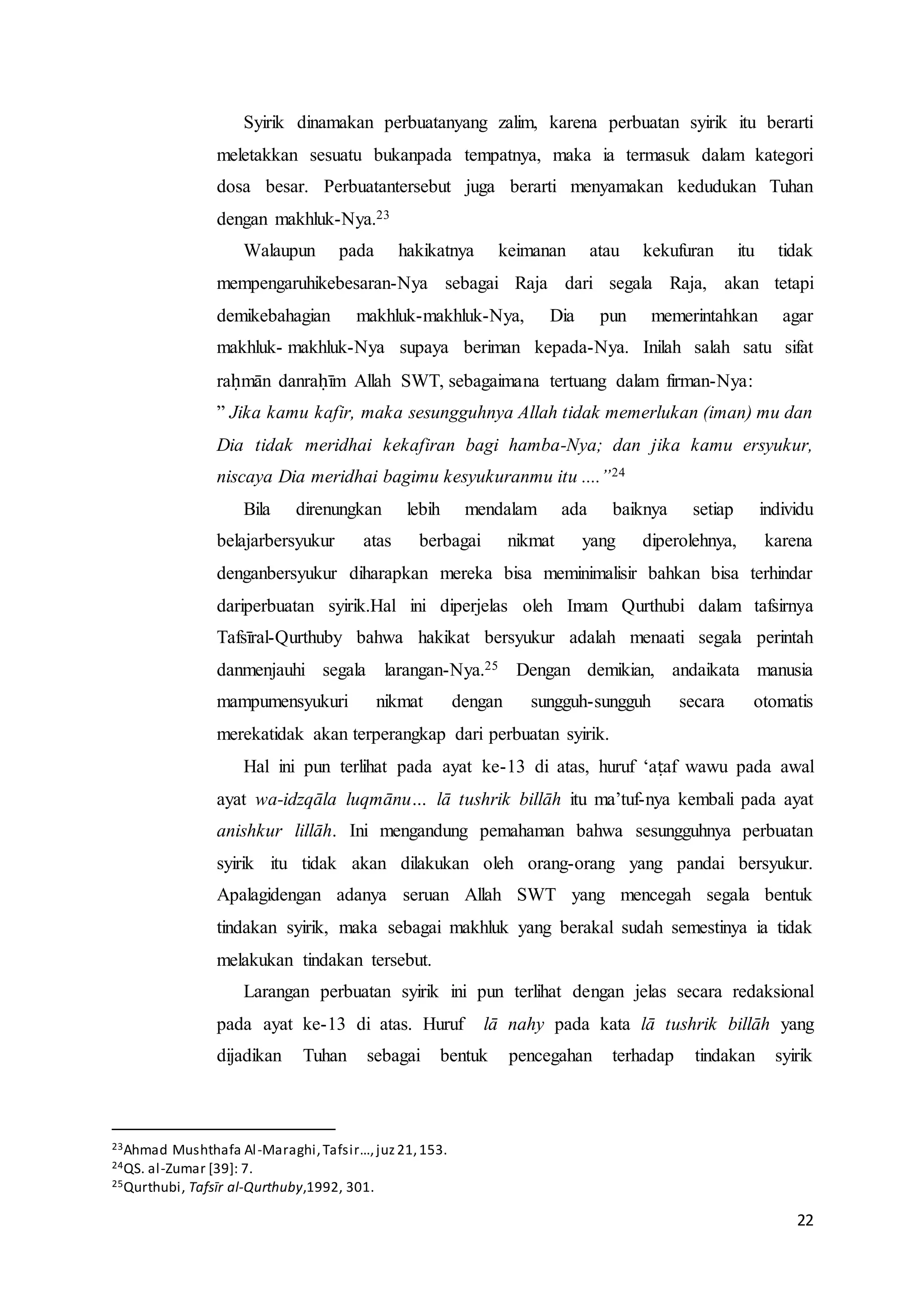 22
Syirik dinamakan perbuatanyang zalim, karena perbuatan syirik itu berarti
meletakkan sesuatu bukanpada tempatnya, maka ia termasuk dalam kategori
dosa besar. Perbuatantersebut juga berarti menyamakan kedudukan Tuhan
dengan makhluk-Nya.23
Walaupun pada hakikatnya keimanan atau kekufuran itu tidak
mempengaruhikebesaran-Nya sebagai Raja dari segala Raja, akan tetapi
demikebahagian makhluk-makhluk-Nya, Dia pun memerintahkan agar
makhluk- makhluk-Nya supaya beriman kepada-Nya. Inilah salah satu sifat
raḥmān danraḥīm Allah SWT, sebagaimana tertuang dalam firman-Nya:
” Jika kamu kafir, maka sesungguhnya Allah tidak memerlukan (iman) mu dan
Dia tidak meridhai kekafiran bagi hamba-Nya; dan jika kamu ersyukur,
niscaya Dia meridhai bagimu kesyukuranmu itu ....”24
Bila direnungkan lebih mendalam ada baiknya setiap individu
belajarbersyukur atas berbagai nikmat yang diperolehnya, karena
denganbersyukur diharapkan mereka bisa meminimalisir bahkan bisa terhindar
dariperbuatan syirik.Hal ini diperjelas oleh Imam Qurthubi dalam tafsirnya
Tafsīral-Qurthuby bahwa hakikat bersyukur adalah menaati segala perintah
danmenjauhi segala larangan-Nya.25 Dengan demikian, andaikata manusia
mampumensyukuri nikmat dengan sungguh-sungguh secara otomatis
merekatidak akan terperangkap dari perbuatan syirik.
Hal ini pun terlihat pada ayat ke-13 di atas, huruf ‘aṭaf wawu pada awal
ayat wa-idzqāla luqmānu… lā tushrik billāh itu ma’tuf-nya kembali pada ayat
anishkur lillāh. Ini mengandung pemahaman bahwa sesungguhnya perbuatan
syirik itu tidak akan dilakukan oleh orang-orang yang pandai bersyukur.
Apalagidengan adanya seruan Allah SWT yang mencegah segala bentuk
tindakan syirik, maka sebagai makhluk yang berakal sudah semestinya ia tidak
melakukan tindakan tersebut.
Larangan perbuatan syirik ini pun terlihat dengan jelas secara redaksional
pada ayat ke-13 di atas. Huruf lā nahy pada kata lā tushrik billāh yang
dijadikan Tuhan sebagai bentuk pencegahan terhadap tindakan syirik
23Ahmad Mushthafa Al-Maraghi,Tafsir…,juz21,153.
24QS. al-Zumar [39]: 7.
25Qurthubi, Tafsīr al-Qurthuby,1992, 301.
 