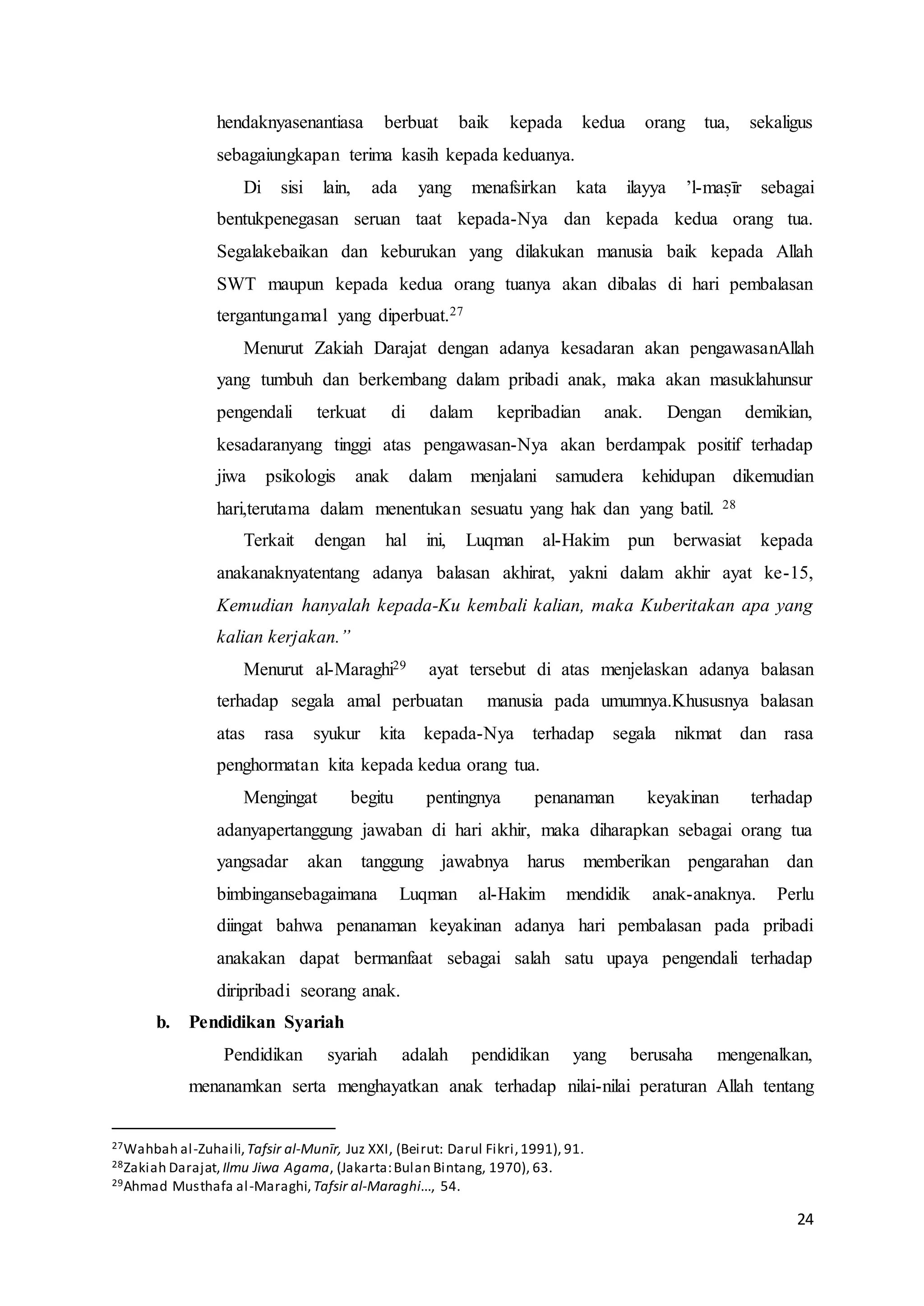 24
hendaknyasenantiasa berbuat baik kepada kedua orang tua, sekaligus
sebagaiungkapan terima kasih kepada keduanya.
Di sisi lain, ada yang menafsirkan kata ilayya ’l-maṣīr sebagai
bentukpenegasan seruan taat kepada-Nya dan kepada kedua orang tua.
Segalakebaikan dan keburukan yang dilakukan manusia baik kepada Allah
SWT maupun kepada kedua orang tuanya akan dibalas di hari pembalasan
tergantungamal yang diperbuat.27
Menurut Zakiah Darajat dengan adanya kesadaran akan pengawasanAllah
yang tumbuh dan berkembang dalam pribadi anak, maka akan masuklahunsur
pengendali terkuat di dalam kepribadian anak. Dengan demikian,
kesadaranyang tinggi atas pengawasan-Nya akan berdampak positif terhadap
jiwa psikologis anak dalam menjalani samudera kehidupan dikemudian
hari,terutama dalam menentukan sesuatu yang hak dan yang batil. 28
Terkait dengan hal ini, Luqman al-Hakim pun berwasiat kepada
anakanaknyatentang adanya balasan akhirat, yakni dalam akhir ayat ke-15,
Kemudian hanyalah kepada-Ku kembali kalian, maka Kuberitakan apa yang
kalian kerjakan.”
Menurut al-Maraghi29 ayat tersebut di atas menjelaskan adanya balasan
terhadap segala amal perbuatan manusia pada umumnya.Khususnya balasan
atas rasa syukur kita kepada-Nya terhadap segala nikmat dan rasa
penghormatan kita kepada kedua orang tua.
Mengingat begitu pentingnya penanaman keyakinan terhadap
adanyapertanggung jawaban di hari akhir, maka diharapkan sebagai orang tua
yangsadar akan tanggung jawabnya harus memberikan pengarahan dan
bimbingansebagaimana Luqman al-Hakim mendidik anak-anaknya. Perlu
diingat bahwa penanaman keyakinan adanya hari pembalasan pada pribadi
anakakan dapat bermanfaat sebagai salah satu upaya pengendali terhadap
diripribadi seorang anak.
b. Pendidikan Syariah
Pendidikan syariah adalah pendidikan yang berusaha mengenalkan,
menanamkan serta menghayatkan anak terhadap nilai-nilai peraturan Allah tentang
27Wahbah al-Zuhaili,Tafsir al-Munīr, Juz XXI, (Beirut: Darul Fikri,1991), 91.
28Zakiah Darajat, Ilmu Jiwa Agama, (Jakarta:Bulan Bintang, 1970), 63.
29Ahmad Musthafa al-Maraghi,Tafsir al-Maraghi..., 54.
 