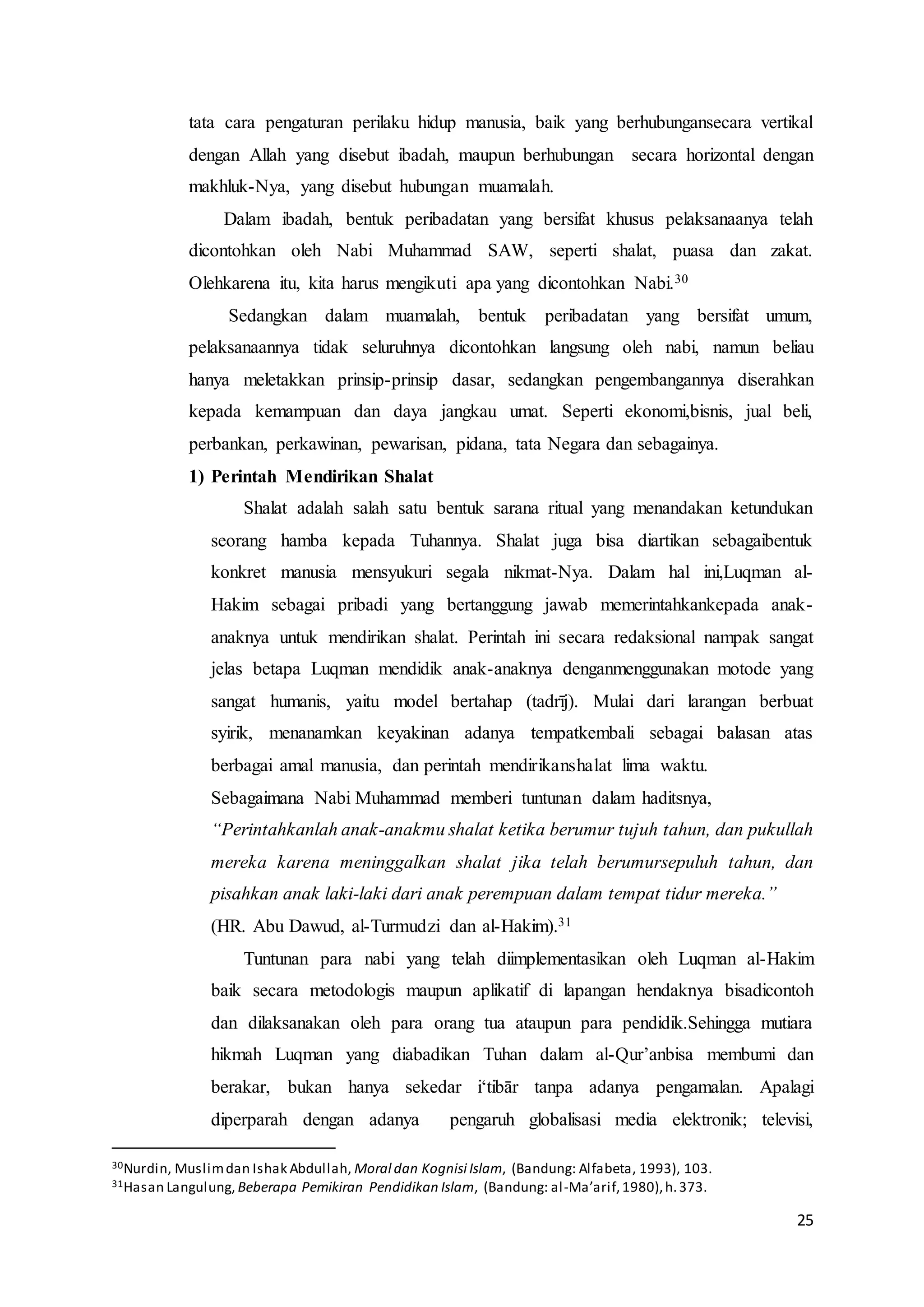25
tata cara pengaturan perilaku hidup manusia, baik yang berhubungansecara vertikal
dengan Allah yang disebut ibadah, maupun berhubungan secara horizontal dengan
makhluk-Nya, yang disebut hubungan muamalah.
Dalam ibadah, bentuk peribadatan yang bersifat khusus pelaksanaanya telah
dicontohkan oleh Nabi Muhammad SAW, seperti shalat, puasa dan zakat.
Olehkarena itu, kita harus mengikuti apa yang dicontohkan Nabi.30
Sedangkan dalam muamalah, bentuk peribadatan yang bersifat umum,
pelaksanaannya tidak seluruhnya dicontohkan langsung oleh nabi, namun beliau
hanya meletakkan prinsip-prinsip dasar, sedangkan pengembangannya diserahkan
kepada kemampuan dan daya jangkau umat. Seperti ekonomi,bisnis, jual beli,
perbankan, perkawinan, pewarisan, pidana, tata Negara dan sebagainya.
1) Perintah Mendirikan Shalat
Shalat adalah salah satu bentuk sarana ritual yang menandakan ketundukan
seorang hamba kepada Tuhannya. Shalat juga bisa diartikan sebagaibentuk
konkret manusia mensyukuri segala nikmat-Nya. Dalam hal ini,Luqman al-
Hakim sebagai pribadi yang bertanggung jawab memerintahkankepada anak-
anaknya untuk mendirikan shalat. Perintah ini secara redaksional nampak sangat
jelas betapa Luqman mendidik anak-anaknya denganmenggunakan motode yang
sangat humanis, yaitu model bertahap (tadrīj). Mulai dari larangan berbuat
syirik, menanamkan keyakinan adanya tempatkembali sebagai balasan atas
berbagai amal manusia, dan perintah mendirikanshalat lima waktu.
Sebagaimana Nabi Muhammad memberi tuntunan dalam haditsnya,
“Perintahkanlah anak-anakmu shalat ketika berumur tujuh tahun, dan pukullah
mereka karena meninggalkan shalat jika telah berumursepuluh tahun, dan
pisahkan anak laki-laki dari anak perempuan dalam tempat tidur mereka.”
(HR. Abu Dawud, al-Turmudzi dan al-Hakim).31
Tuntunan para nabi yang telah diimplementasikan oleh Luqman al-Hakim
baik secara metodologis maupun aplikatif di lapangan hendaknya bisadicontoh
dan dilaksanakan oleh para orang tua ataupun para pendidik.Sehingga mutiara
hikmah Luqman yang diabadikan Tuhan dalam al-Qur’anbisa membumi dan
berakar, bukan hanya sekedar i‘tibār tanpa adanya pengamalan. Apalagi
diperparah dengan adanya pengaruh globalisasi media elektronik; televisi,
30Nurdin, Muslimdan Ishak Abdullah, Moral dan Kognisi Islam, (Bandung: Alfabeta, 1993), 103.
31Hasan Langulung, Beberapa Pemikiran Pendidikan Islam, (Bandung: al-Ma’arif,1980),h.373.
 