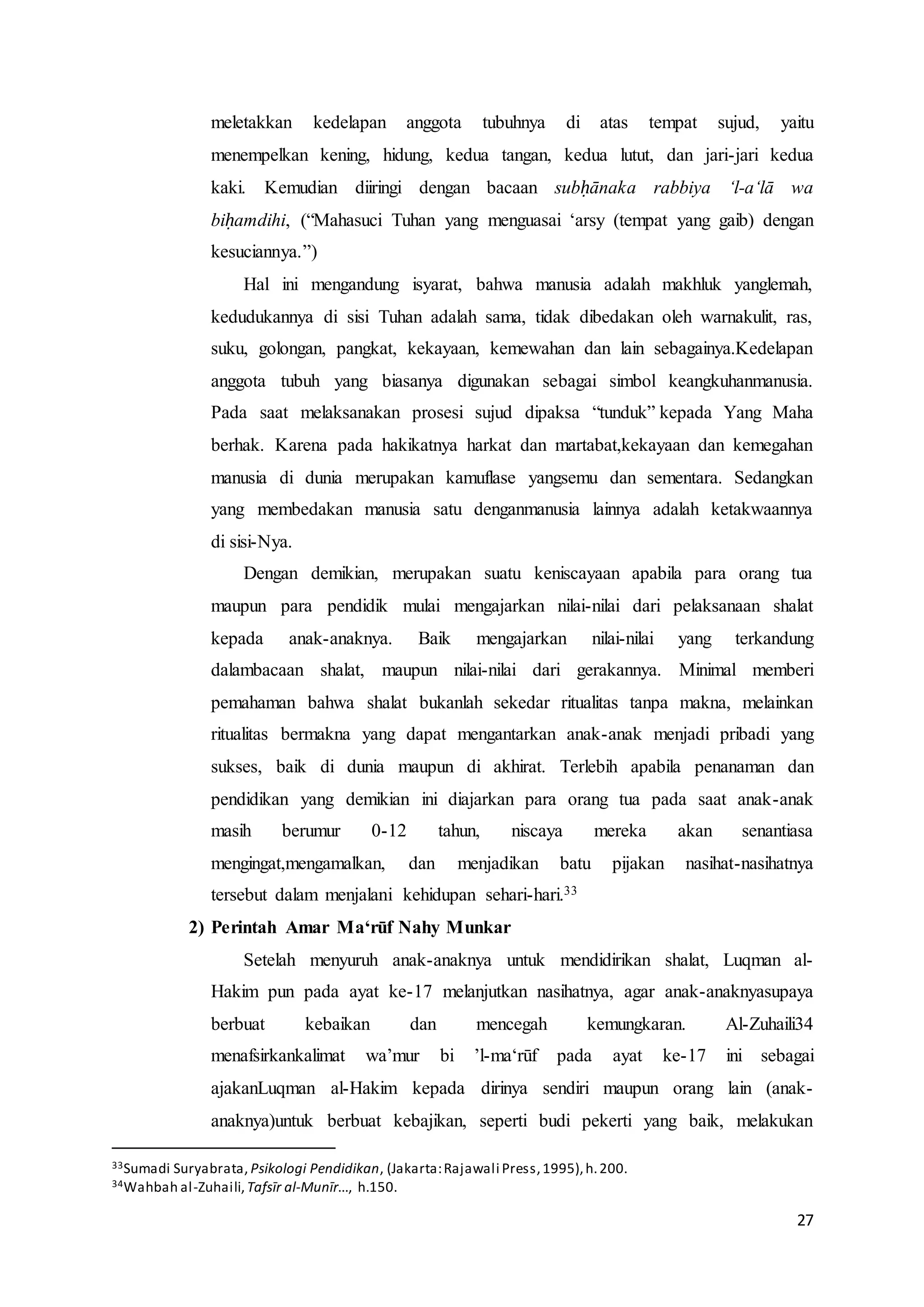 27
meletakkan kedelapan anggota tubuhnya di atas tempat sujud, yaitu
menempelkan kening, hidung, kedua tangan, kedua lutut, dan jari-jari kedua
kaki. Kemudian diiringi dengan bacaan subḥānaka rabbiya ‘l-a‘lā wa
biḥamdihi, (“Mahasuci Tuhan yang menguasai ‘arsy (tempat yang gaib) dengan
kesuciannya.”)
Hal ini mengandung isyarat, bahwa manusia adalah makhluk yanglemah,
kedudukannya di sisi Tuhan adalah sama, tidak dibedakan oleh warnakulit, ras,
suku, golongan, pangkat, kekayaan, kemewahan dan lain sebagainya.Kedelapan
anggota tubuh yang biasanya digunakan sebagai simbol keangkuhanmanusia.
Pada saat melaksanakan prosesi sujud dipaksa “tunduk” kepada Yang Maha
berhak. Karena pada hakikatnya harkat dan martabat,kekayaan dan kemegahan
manusia di dunia merupakan kamuflase yangsemu dan sementara. Sedangkan
yang membedakan manusia satu denganmanusia lainnya adalah ketakwaannya
di sisi-Nya.
Dengan demikian, merupakan suatu keniscayaan apabila para orang tua
maupun para pendidik mulai mengajarkan nilai-nilai dari pelaksanaan shalat
kepada anak-anaknya. Baik mengajarkan nilai-nilai yang terkandung
dalambacaan shalat, maupun nilai-nilai dari gerakannya. Minimal memberi
pemahaman bahwa shalat bukanlah sekedar ritualitas tanpa makna, melainkan
ritualitas bermakna yang dapat mengantarkan anak-anak menjadi pribadi yang
sukses, baik di dunia maupun di akhirat. Terlebih apabila penanaman dan
pendidikan yang demikian ini diajarkan para orang tua pada saat anak-anak
masih berumur 0-12 tahun, niscaya mereka akan senantiasa
mengingat,mengamalkan, dan menjadikan batu pijakan nasihat-nasihatnya
tersebut dalam menjalani kehidupan sehari-hari.33
2) Perintah Amar Ma‘rūf Nahy Munkar
Setelah menyuruh anak-anaknya untuk mendidirikan shalat, Luqman al-
Hakim pun pada ayat ke-17 melanjutkan nasihatnya, agar anak-anaknyasupaya
berbuat kebaikan dan mencegah kemungkaran. Al-Zuhaili34
menafsirkankalimat wa’mur bi ’l-ma‘rūf pada ayat ke-17 ini sebagai
ajakanLuqman al-Hakim kepada dirinya sendiri maupun orang lain (anak-
anaknya)untuk berbuat kebajikan, seperti budi pekerti yang baik, melakukan
33Sumadi Suryabrata, Psikologi Pendidikan, (Jakarta:Rajawali Press,1995),h.200.
34Wahbah al-Zuhaili,Tafsīr al-Munīr..., h.150.
 