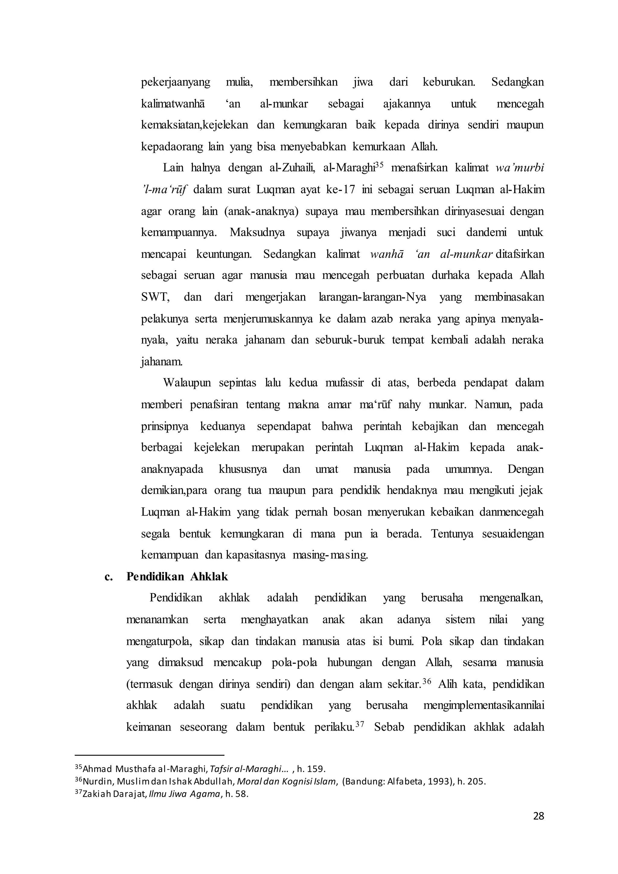 28
pekerjaanyang mulia, membersihkan jiwa dari keburukan. Sedangkan
kalimatwanhā ‘an al-munkar sebagai ajakannya untuk mencegah
kemaksiatan,kejelekan dan kemungkaran baik kepada dirinya sendiri maupun
kepadaorang lain yang bisa menyebabkan kemurkaan Allah.
Lain halnya dengan al-Zuhaili, al-Maraghi35 menafsirkan kalimat wa’murbi
’l-ma‘rūf dalam surat Luqman ayat ke-17 ini sebagai seruan Luqman al-Hakim
agar orang lain (anak-anaknya) supaya mau membersihkan dirinyasesuai dengan
kemampuannya. Maksudnya supaya jiwanya menjadi suci dandemi untuk
mencapai keuntungan. Sedangkan kalimat wanhā ‘an al-munkar ditafsirkan
sebagai seruan agar manusia mau mencegah perbuatan durhaka kepada Allah
SWT, dan dari mengerjakan larangan-larangan-Nya yang membinasakan
pelakunya serta menjerumuskannya ke dalam azab neraka yang apinya menyala-
nyala, yaitu neraka jahanam dan seburuk-buruk tempat kembali adalah neraka
jahanam.
Walaupun sepintas lalu kedua mufassir di atas, berbeda pendapat dalam
memberi penafsiran tentang makna amar ma‘rūf nahy munkar. Namun, pada
prinsipnya keduanya sependapat bahwa perintah kebajikan dan mencegah
berbagai kejelekan merupakan perintah Luqman al-Hakim kepada anak-
anaknyapada khususnya dan umat manusia pada umumnya. Dengan
demikian,para orang tua maupun para pendidik hendaknya mau mengikuti jejak
Luqman al-Hakim yang tidak pernah bosan menyerukan kebaikan danmencegah
segala bentuk kemungkaran di mana pun ia berada. Tentunya sesuaidengan
kemampuan dan kapasitasnya masing-masing.
c. Pendidikan Ahklak
Pendidikan akhlak adalah pendidikan yang berusaha mengenalkan,
menanamkan serta menghayatkan anak akan adanya sistem nilai yang
mengaturpola, sikap dan tindakan manusia atas isi bumi. Pola sikap dan tindakan
yang dimaksud mencakup pola-pola hubungan dengan Allah, sesama manusia
(termasuk dengan dirinya sendiri) dan dengan alam sekitar.36 Alih kata, pendidikan
akhlak adalah suatu pendidikan yang berusaha mengimplementasikannilai
keimanan seseorang dalam bentuk perilaku.37 Sebab pendidikan akhlak adalah
35Ahmad Musthafa al-Maraghi,Tafsir al-Maraghi... , h. 159.
36Nurdin, Muslimdan Ishak Abdullah, Moral dan Kognisi Islam, (Bandung: Alfabeta, 1993), h. 205.
37Zakiah Darajat, Ilmu Jiwa Agama, h. 58.
 