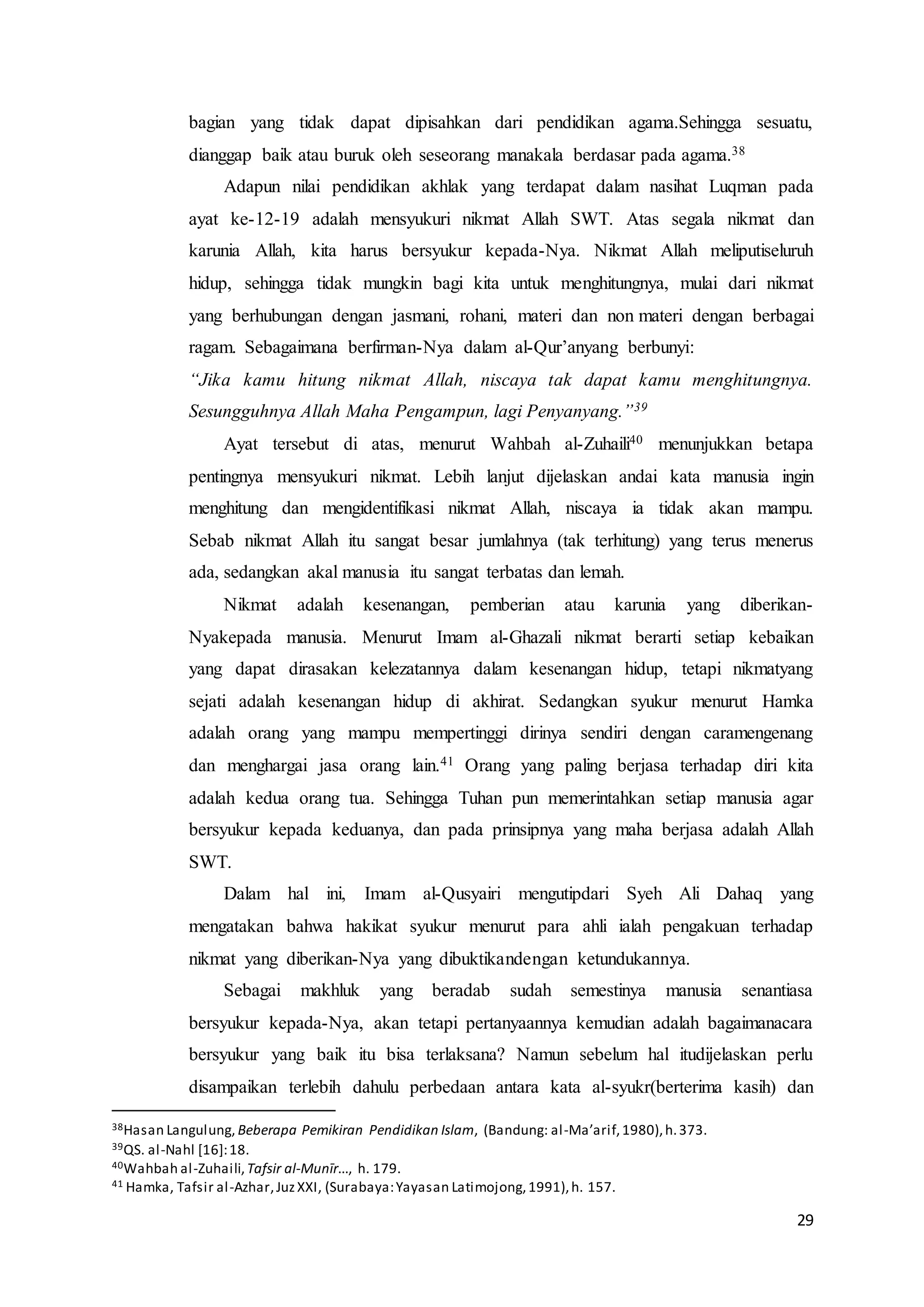 29
bagian yang tidak dapat dipisahkan dari pendidikan agama.Sehingga sesuatu,
dianggap baik atau buruk oleh seseorang manakala berdasar pada agama.38
Adapun nilai pendidikan akhlak yang terdapat dalam nasihat Luqman pada
ayat ke-12-19 adalah mensyukuri nikmat Allah SWT. Atas segala nikmat dan
karunia Allah, kita harus bersyukur kepada-Nya. Nikmat Allah meliputiseluruh
hidup, sehingga tidak mungkin bagi kita untuk menghitungnya, mulai dari nikmat
yang berhubungan dengan jasmani, rohani, materi dan non materi dengan berbagai
ragam. Sebagaimana berfirman-Nya dalam al-Qur’anyang berbunyi:
“Jika kamu hitung nikmat Allah, niscaya tak dapat kamu menghitungnya.
Sesungguhnya Allah Maha Pengampun, lagi Penyanyang.”39
Ayat tersebut di atas, menurut Wahbah al-Zuhaili40 menunjukkan betapa
pentingnya mensyukuri nikmat. Lebih lanjut dijelaskan andai kata manusia ingin
menghitung dan mengidentifikasi nikmat Allah, niscaya ia tidak akan mampu.
Sebab nikmat Allah itu sangat besar jumlahnya (tak terhitung) yang terus menerus
ada, sedangkan akal manusia itu sangat terbatas dan lemah.
Nikmat adalah kesenangan, pemberian atau karunia yang diberikan-
Nyakepada manusia. Menurut Imam al-Ghazali nikmat berarti setiap kebaikan
yang dapat dirasakan kelezatannya dalam kesenangan hidup, tetapi nikmatyang
sejati adalah kesenangan hidup di akhirat. Sedangkan syukur menurut Hamka
adalah orang yang mampu mempertinggi dirinya sendiri dengan caramengenang
dan menghargai jasa orang lain.41 Orang yang paling berjasa terhadap diri kita
adalah kedua orang tua. Sehingga Tuhan pun memerintahkan setiap manusia agar
bersyukur kepada keduanya, dan pada prinsipnya yang maha berjasa adalah Allah
SWT.
Dalam hal ini, Imam al-Qusyairi mengutipdari Syeh Ali Dahaq yang
mengatakan bahwa hakikat syukur menurut para ahli ialah pengakuan terhadap
nikmat yang diberikan-Nya yang dibuktikandengan ketundukannya.
Sebagai makhluk yang beradab sudah semestinya manusia senantiasa
bersyukur kepada-Nya, akan tetapi pertanyaannya kemudian adalah bagaimanacara
bersyukur yang baik itu bisa terlaksana? Namun sebelum hal itudijelaskan perlu
disampaikan terlebih dahulu perbedaan antara kata al-syukr(berterima kasih) dan
38Hasan Langulung, Beberapa Pemikiran Pendidikan Islam, (Bandung: al-Ma’arif,1980),h.373.
39QS. al-Nahl [16]:18.
40Wahbah al-Zuhaili,Tafsir al-Munīr..., h. 179.
41 Hamka, Tafsir al-Azhar,JuzXXI, (Surabaya:Yayasan Latimojong,1991),h. 157.
 