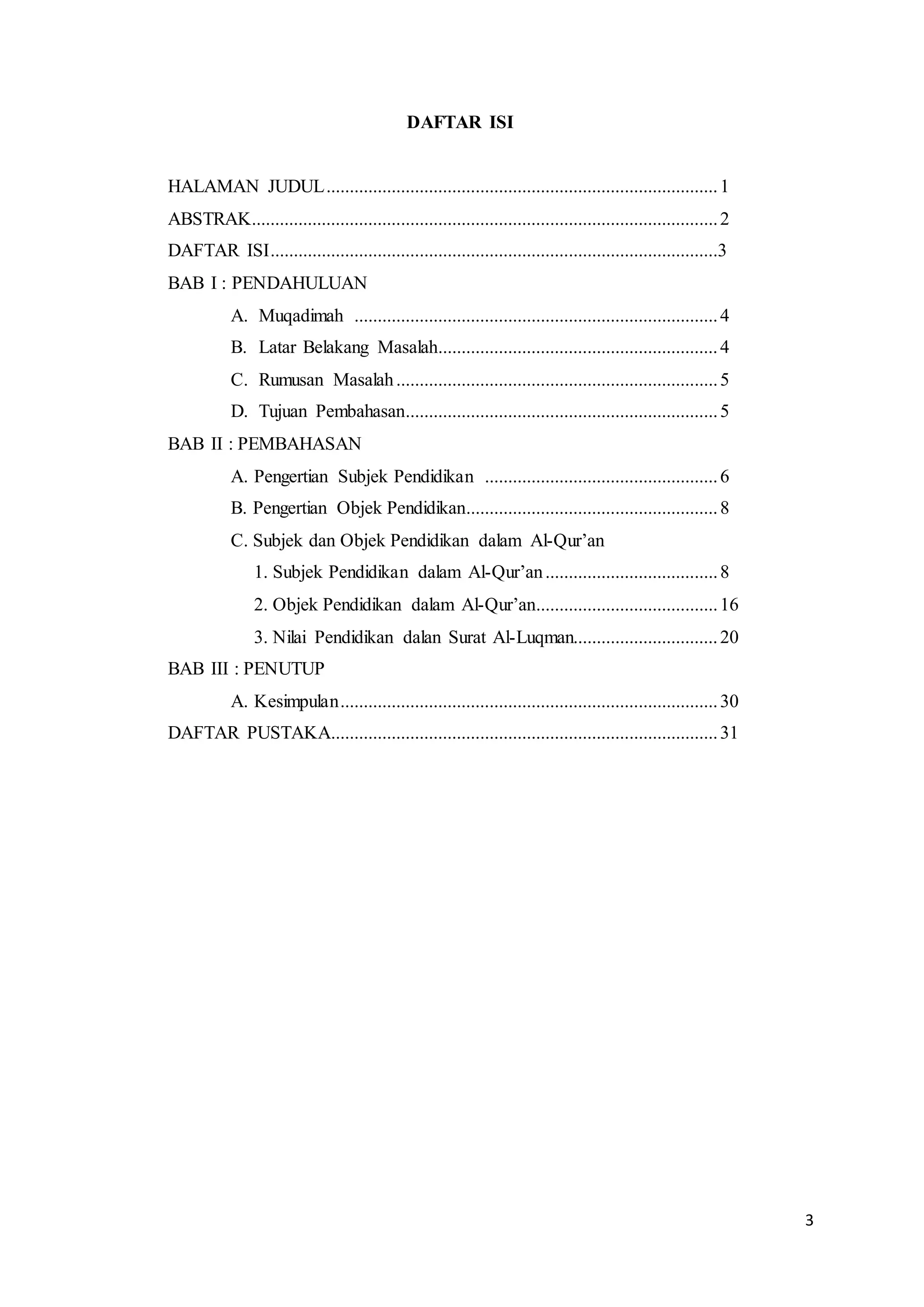 3
DAFTAR ISI
HALAMAN JUDUL....................................................................................1
ABSTRAK....................................................................................................2
DAFTAR ISI................................................................................................3
BAB I : PENDAHULUAN
A. Muqadimah ..............................................................................4
B. Latar Belakang Masalah............................................................4
C. Rumusan Masalah.....................................................................5
D. Tujuan Pembahasan...................................................................5
BAB II : PEMBAHASAN
A. Pengertian Subjek Pendidikan ..................................................6
B. Pengertian Objek Pendidikan......................................................8
C. Subjek dan Objek Pendidikan dalam Al-Qur’an
1. Subjek Pendidikan dalam Al-Qur’an.....................................8
2. Objek Pendidikan dalam Al-Qur’an.......................................16
3. Nilai Pendidikan dalan Surat Al-Luqman...............................20
BAB III : PENUTUP
A. Kesimpulan.................................................................................30
DAFTAR PUSTAKA...................................................................................31
 