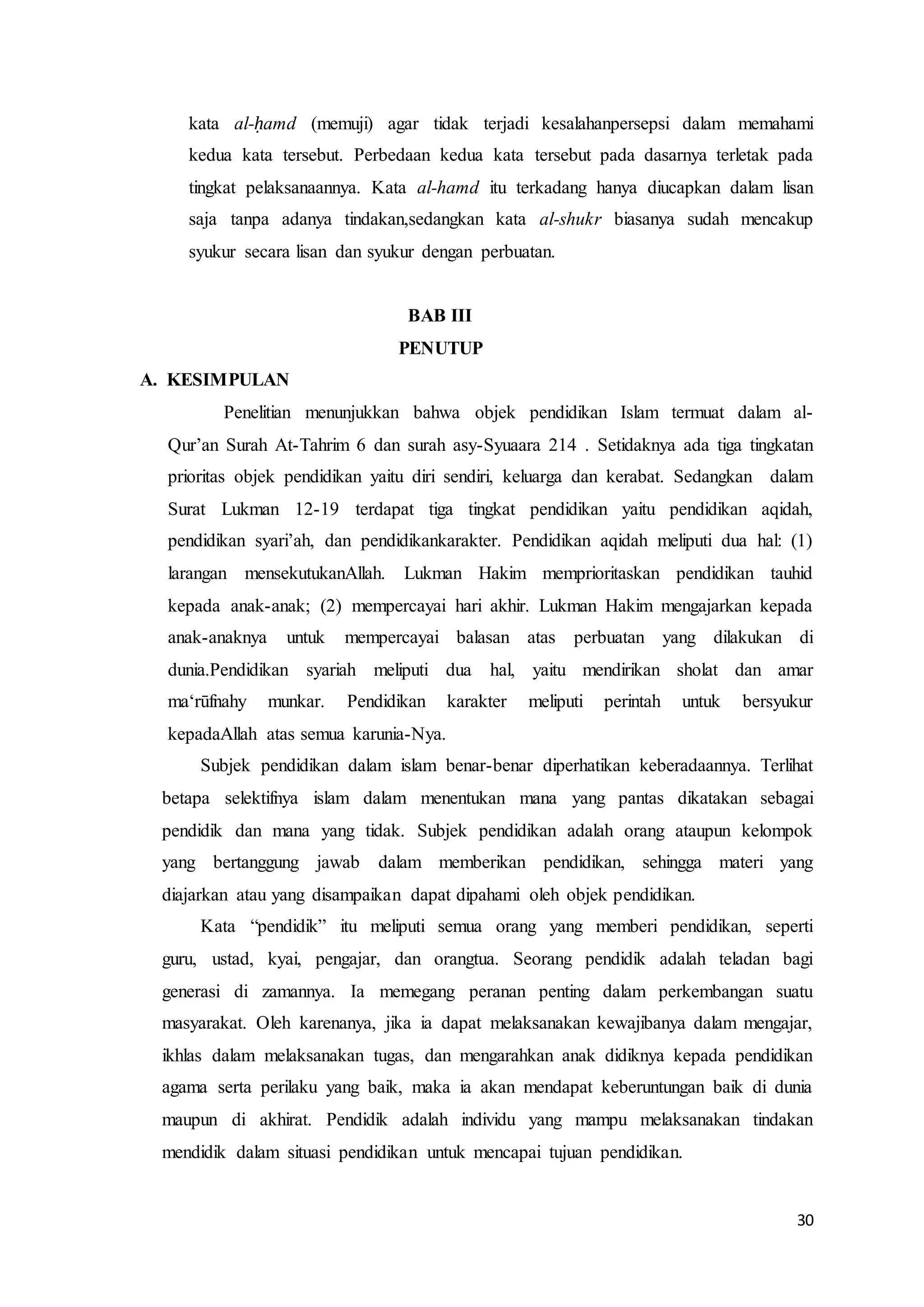 30
kata al-ḥamd (memuji) agar tidak terjadi kesalahanpersepsi dalam memahami
kedua kata tersebut. Perbedaan kedua kata tersebut pada dasarnya terletak pada
tingkat pelaksanaannya. Kata al-hamd itu terkadang hanya diucapkan dalam lisan
saja tanpa adanya tindakan,sedangkan kata al-shukr biasanya sudah mencakup
syukur secara lisan dan syukur dengan perbuatan.
BAB III
PENUTUP
A. KESIMPULAN
Penelitian menunjukkan bahwa objek pendidikan Islam termuat dalam al-
Qur’an Surah At-Tahrim 6 dan surah asy-Syuaara 214 . Setidaknya ada tiga tingkatan
prioritas objek pendidikan yaitu diri sendiri, keluarga dan kerabat. Sedangkan dalam
Surat Lukman 12-19 terdapat tiga tingkat pendidikan yaitu pendidikan aqidah,
pendidikan syari’ah, dan pendidikankarakter. Pendidikan aqidah meliputi dua hal: (1)
larangan mensekutukanAllah. Lukman Hakim memprioritaskan pendidikan tauhid
kepada anak-anak; (2) mempercayai hari akhir. Lukman Hakim mengajarkan kepada
anak-anaknya untuk mempercayai balasan atas perbuatan yang dilakukan di
dunia.Pendidikan syariah meliputi dua hal, yaitu mendirikan sholat dan amar
ma‘rūfnahy munkar. Pendidikan karakter meliputi perintah untuk bersyukur
kepadaAllah atas semua karunia-Nya.
Subjek pendidikan dalam islam benar-benar diperhatikan keberadaannya. Terlihat
betapa selektifnya islam dalam menentukan mana yang pantas dikatakan sebagai
pendidik dan mana yang tidak. Subjek pendidikan adalah orang ataupun kelompok
yang bertanggung jawab dalam memberikan pendidikan, sehingga materi yang
diajarkan atau yang disampaikan dapat dipahami oleh objek pendidikan.
Kata “pendidik” itu meliputi semua orang yang memberi pendidikan, seperti
guru, ustad, kyai, pengajar, dan orangtua. Seorang pendidik adalah teladan bagi
generasi di zamannya. Ia memegang peranan penting dalam perkembangan suatu
masyarakat. Oleh karenanya, jika ia dapat melaksanakan kewajibanya dalam mengajar,
ikhlas dalam melaksanakan tugas, dan mengarahkan anak didiknya kepada pendidikan
agama serta perilaku yang baik, maka ia akan mendapat keberuntungan baik di dunia
maupun di akhirat. Pendidik adalah individu yang mampu melaksanakan tindakan
mendidik dalam situasi pendidikan untuk mencapai tujuan pendidikan.
 