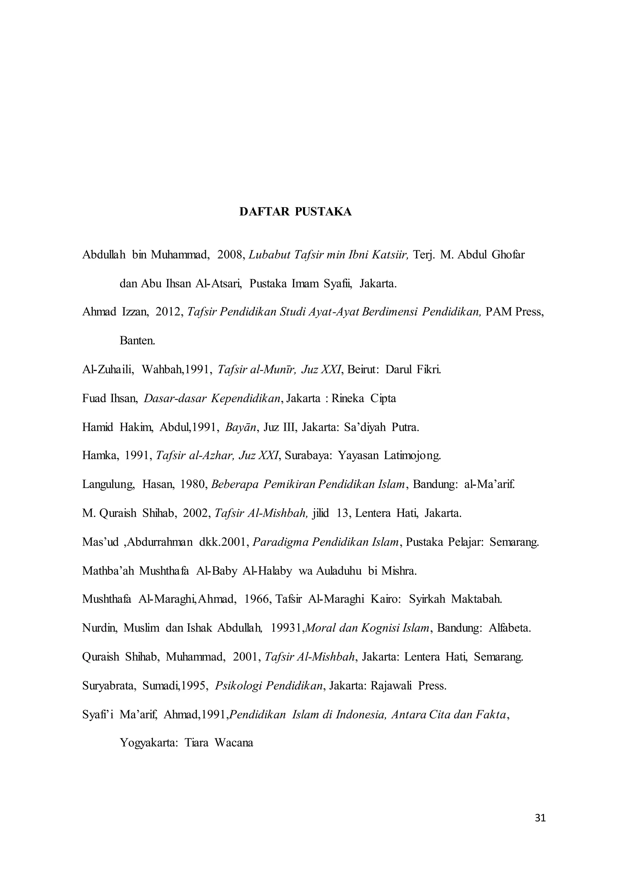 31
DAFTAR PUSTAKA
Abdullah bin Muhammad, 2008, Lubabut Tafsir min Ibni Katsiir, Terj. M. Abdul Ghofar
dan Abu Ihsan Al-Atsari, Pustaka Imam Syafii, Jakarta.
Ahmad Izzan, 2012, Tafsir Pendidikan Studi Ayat-Ayat Berdimensi Pendidikan, PAM Press,
Banten.
Al-Zuhaili, Wahbah,1991, Tafsir al-Munīr, Juz XXI, Beirut: Darul Fikri.
Fuad Ihsan, Dasar-dasar Kependidikan, Jakarta : Rineka Cipta
Hamid Hakim, Abdul,1991, Bayān, Juz III, Jakarta: Sa’diyah Putra.
Hamka, 1991, Tafsir al-Azhar, Juz XXI, Surabaya: Yayasan Latimojong.
Langulung, Hasan, 1980, Beberapa Pemikiran Pendidikan Islam, Bandung: al-Ma’arif.
M. Quraish Shihab, 2002, Tafsir Al-Mishbah, jilid 13, Lentera Hati, Jakarta.
Mas’ud ,Abdurrahman dkk.2001, Paradigma Pendidikan Islam, Pustaka Pelajar: Semarang.
Mathba’ah Mushthafa Al-Baby Al-Halaby wa Auladuhu bi Mishra.
Mushthafa Al-Maraghi,Ahmad, 1966, Tafsir Al-Maraghi Kairo: Syirkah Maktabah.
Nurdin, Muslim dan Ishak Abdullah, 19931,Moral dan Kognisi Islam, Bandung: Alfabeta.
Quraish Shihab, Muhammad, 2001, Tafsir Al-Mishbah, Jakarta: Lentera Hati, Semarang.
Suryabrata, Sumadi,1995, Psikologi Pendidikan, Jakarta: Rajawali Press.
Syafi’i Ma’arif, Ahmad,1991,Pendidikan Islam di Indonesia, Antara Cita dan Fakta,
Yogyakarta: Tiara Wacana
 